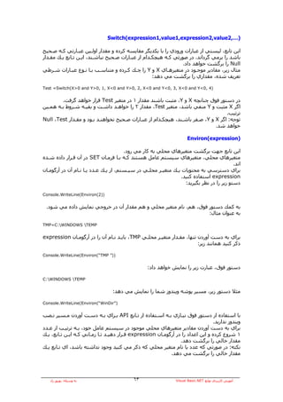 ‫)…,2‪Switch(expression1,value1,expression2,value‬‬

‫اﻳﻦ ﺗﺎﺑﻊ، ﻟﻴﺴﺘﻲ از ﻋﺒﺎرات ورودي را ﺑﺎ ﻳﻜﺪﻳﮕﺮ ﻣﻘﺎﻳﺴﻪ آﺮدﻩ و ﻣﻘﺪار اوﻟـﻴﻦ ﻋﺒـﺎرﺗﻲ آـﻪ ﺻـﺤﻴﺢ‬
‫ﺑﺎﺷﺪ را ﺑﺮﻣﻲ ﮔﺮداﻧﺪ. در ﺻﻮرﺗﻲ آـﻪ هﻴﭽﻜـﺪام از ﻋﺒـﺎرات ﺻـﺤﻴﺢ ﻧﺒﺎﺷـﻨﺪ، اﻳـﻦ ﺗـﺎﺑﻊ ﻳـﻚ ﻣﻘـﺪار‬
                                                                 ‫‪ Null‬را ﺑﺮﮔﺸﺖ ﺧﻮاهﺪ داد.‬
‫ﻣﺜﺎل زﻳﺮ، ﻣﻘﺎدﻳﺮ ﻣﻮﺟـﻮد در ﻣﺘﻐﻴﺮهـﺎي ‪ X‬و ‪ Y‬را ﭼـﻚ آـﺮدﻩ و ﻣﺘﻨﺎﺳـﺐ ﺑـﺎ ﻧـﻮع ﻋﺒـﺎرات ﺷـﺮﻃﻲ‬
                                                    ‫ﺗﻌﺮﻳﻒ ﺷﺪﻩ، ﻣﻘﺪاري را ﺑﺮﮔﺸﺖ ﻣﻲ دهﺪ:‬

‫)4 ,0<‪Test =Switch(X>0 and Y>0, 1, X<0 and Y>0, 2, X<0 and Y<0, 3, X<0 and Y‬‬


        ‫در دﺳﺘﻮر ﻓﻮق ﭼﻨﺎﻧﭽﻪ ‪ X‬و ‪ ،Y‬ﻣﺜﺒﺖ ﺑﺎﺷﻨﺪ ﻣﻘﺪار ١ در ﻣﺘﻐﻴﺮ ‪ Test‬ﻗﺮار ﺧﻮاهﺪ ﮔﺮﻓﺖ.‬
‫اﮔﺮ ‪ X‬ﻣﺜﺒﺖ و ‪ Y‬ﻣﻨﻔﻲ ﺑﺎﺷﺪ، ﻣﺘﻐﻴﺮ ‪ ،Test‬ﻣﻘﺪار ٢ را ﺧﻮاهـﺪ داﺷـﺖ و ﺑﻘﻴـﻪ ﺷـﺮوط ﺑـﻪ هﻤـﻴﻦ‬
                                                                                   ‫ﺗﺮﺗﻴﺐ.‬
‫ﺗﻮﺟﻪ: اﮔﺮ ‪ X‬و ‪ ،Y‬ﺻـﻔﺮ ﺑﺎﺷـﻨﺪ، هﻴﭽﻜـﺪام از ﻋﺒـﺎرات ﺻـﺤﻴﺢ ﻧﺨﻮاهﻨـﺪ ﺑـﻮد و ﻣﻘـﺪار ‪Null ،Test‬‬
                                                                              ‫ﺧﻮاهﺪ ﺷﺪ.‬

                                                                       ‫)‪Environ(expression‬‬

                                       ‫اﻳﻦ ﺗﺎﺑﻊ ﺟﻬﺖ ﺑﺮﮔﺸﺖ ﻣﺘﻐﻴﺮهﺎي ﻣﺤﻠﻲ ﺑﻪ آﺎر ﻣﻲ رود.‬
‫ﻣﺘﻐﻴﺮهﺎي ﻣﺤﻠﻲ، ﻣﺘﻐﻴﺮهﺎي ﺳﻴﺴﺘﻢ ﻋﺎﻣﻞ هﺴﺘﻨﺪ آـﻪ ﺑـﺎ ﻓﺮﻣـﺎن ‪ SET‬در ﺁن ﻗـﺮار دادﻩ ﺷـﺪﻩ‬
                                                                                          ‫اﻧﺪ.‬
‫ﺑﺮاي دﺳﺘﺮﺳﻲ ﺑﻪ ﻣﺤﺘﻮﻳﺎت ﻳـﻚ ﻣﺘﻐﻴـﺮ ﻣﺤﻠـﻲ در ﺳﻴـﺴﺘﻢ، از ﻳـﻚ ﻋـﺪد ﻳـﺎ ﻧـﺎم ﺁن در ﺁرﮔﻮﻣـﺎن‬
                                                                ‫‪ expression‬اﺳﺘﻔﺎدﻩ آﻨﻴﺪ.‬
                                                                  ‫دﺳﺘﻮ زﻳﺮ را در ﻧﻈﺮ ﺑﮕﻴﺮﻳﺪ:‬

‫))2(‪Console.WriteLine(Environ‬‬


 ‫ﺑﻪ آﻤﻚ دﺳﺘﻮر ﻓﻮق، هﻢ، ﻧﺎم ﻣﺘﻐﻴﺮ ﻣﺤﻠﻲ و هﻢ ﻣﻘﺪار ﺁن در ﺧﺮوﺟﻲ ﻧﻤﺎﻳﺶ دادﻩ ﻣﻲ ﺷﻮد.‬
                                                                   ‫ﺑﻪ ﻋﻨﻮان ﻣﺜﺎل:‬

‫‪TMP=C:WINDOWS TEMP‬‬


‫ﺑﺮاي ﺑﻪ دﺳﺖ ﺁوردن ﺗﻨﻬﺎ، ﻣﻘـﺪار ﻣﺘﻐﻴـﺮ ﻣﺤﻠـﻲ ‪ ،TMP‬ﺑﺎﻳـﺪ ﻧـﺎم ﺁن را در ﺁرﮔﻮﻣـﺎن ‪expression‬‬
                                                                       ‫ذآﺮ آﻨﻴﺪ هﻤﺎﻧﻨﺪ زﻳﺮ:‬

‫))” ‪Console.WriteLine(Environ(“TMP‬‬


                                                  ‫دﺳﺘﻮر ﻓﻮق، ﻋﺒﺎرت زﻳﺮ را ﻧﻤﺎﻳﺶ ﺧﻮاهﺪ داد:‬

‫‪C:WINDOWS TEMP‬‬


                                 ‫ﻣﺜﻼ دﺳﺘﻮر زﻳﺮ، ﻣﺴﻴﺮ ﭘﻮﺷﻪ وﻳﻨﺪوز ﺷﻤﺎ را ﻧﻤﺎﻳﺶ ﻣﻲ دهﺪ:‬

‫)”‪Console.WriteLine(Environ(“WinDir‬‬


‫ﺑﺎ اﺳﺘﻔﺎدﻩ از دﺳﺘﻮر ﻓﻮق ﻧﻴـﺎزي ﺑـﻪ اﺳـﺘﻔﺎدﻩ از ﺗـﺎﺑﻊ ‪ API‬ﺑـﺮاي ﺑـﻪ دﺳـﺖ ﺁوردن ﻣـﺴﻴﺮ ﻧـﺼﺐ‬
                                                                                  ‫وﻳﻨﺪوز ﻧﺪارﻳﺪ.‬
‫ﺑﺮاي ﺑﻪ دﺳﺖ ﺁوردن ﻣﻘﺎدﻳﺮ ﻣﺘﻐﻴﺮهﺎي ﻣﺤﻠﻲ ﻣﻮﺟﻮد در ﺳﻴﺴﺘﻢ ﻋﺎﻣﻞ ﺧﻮد، ﺑـﻪ ﺗﺮﺗﻴـﺐ از ﻋـﺪد‬
‫١ ﺷﺮوع آﺮدﻩ و اﻳﻦ اﻋﺪاد را در ﺁرﮔﻮﻣـﺎن ‪ expression‬ﻗـﺮار دهﻴـﺪ ﺗـﺎ زﻣـﺎﻧﻲ آـﻪ اﻳـﻦ ﺗـﺎﺑﻊ، ﻳـﻚ‬
                                                                 ‫ﻣﻘﺪار ﺧﺎﻟﻲ را ﺑﺮﮔﺸﺖ دهﺪ.‬
‫ﻧﻜﺘﻪ: در ﺻﻮرﺗﻲ آﻪ ﻋﺪد ﻳﺎ ﻧﺎم ﻣﺘﻐﻴﺮ ﻣﺤﻠﻲ آﻪ ذآﺮ ﻣﻲ آﻨﻴﺪ وﺟﻮد ﻧﺪاﺷﺘﻪ ﺑﺎﺷﺪ، اي ﺗـﺎﺑﻊ ﻳـﻚ‬
                                                            ‫ﻣﻘﺪار ﺧﺎﻟﻲ را ﺑﺮﮔﺸﺖ ﻣﻲ دهﺪ.‬




   ‫ﺑﻪ وﺳﻴﻠﻪ: ﺑﻬﺮوز راد‬                      ‫٣٦‬                  ‫ﺁﻣﻮزش آﺎرﺑﺮدي ﺗﻮاﺑﻊ ‪Visual Basic.NET‬‬
 