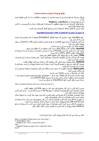 ‫)‪:(Input/output‬‬   ‫ﺗﻮاﺑﻊ ورودي/ﺧﺮوﺟﻲ‬

‫وﻳﮋوال ﺑﻴﺴﻴﻚ دو ﺗﺎﺑﻊ اﺳﺎﺳﻲ را ﺟﻬﺖ ﻧﻤﺎﻳﺶ ﻳﺎ درﺧﻮاﺳﺖ اﻃﻼﻋﺎت ﺑﻪ ﻳﺎ از آﺎرﺑﺮ ﻓﺮاهﻢ آﺮدﻩ‬
                                                                                        ‫اﺳﺖ.‬
                                              ‫اﻳﻦ دو ﺗﺎﺑﻊ ﻋﺒﺎرﺗﻨﺪ از: )(‪MsgBox() , InputBox‬‬
‫ﺑﺮﻧﺎﻣﻪ هﺎي آﺎرﺑﺮدي ﺑﺎﻳﺪ ﺑﻪ ﻧﺤﻮي ﻣﻄﻠﻮب ﺑﺎ اﺳﺘﻔﺎدﻩ از ﻓﺮم هﺎي ﺟـﺬاب و آﺎرﺑﺮﭘـﺴﻨﺪ ﺑـﺎ آـﺎرﺑﺮ‬
                                                                       ‫ﺧﻮد ارﺗﺒﺎط ﺑﺮﻗﺮار آﻨﻨﺪ.‬
                     ‫ﻳﻜﻲ از اﻳﻦ راﻩ هﺎي ارﺗﺒﺎط، اﺳﺘﻔﺎدﻩ از اﻳﻦ دو ﺗﺎﺑﻊ آﺎﻣﻼ آﺎرﺑﺮدي ﻣﻲ ﺑﺎﺷﺪ.‬

                               ‫)] ‪InputBox(prompt [,title ][,default ][,xpos ][,ypos‬‬

‫ﺗﺎﺑﻊ ‪ InputBox‬ﺟﻬﺖ ﻧﻤﺎﻳﺶ ﻳﻚ ﺟﻌﺒﻪ ﮔﻔﺘﮕﻮ )‪ (DialogBox‬هﻤﺮاﻩ ﺑﺎ ﻳـﻚ ﭘﻴﻐـﺎم و ﻳـﻚ ﺟﻌﺒـﻪ‬
                                                                            ‫ﻣﺘﻦ ﺑﻪ آﺎر ﻣﻲ رود.‬
‫اﻳﻦ آـﺎدر ﻣﺤـﺎورﻩ ﺗـﺎ زﻣـﺎن ورود اﻃﻼﻋـﺎت از ﻃـﺮف آـﺎرﺑﺮ و آﻠﻴـﻚ دآﻤـﻪ ‪ OK‬ﻳـﺎ ‪ Cancel‬ﺑـﺮ روي‬
                                                                         ‫ﺻﻔﺤﻪ ﺑﺎﻗﻲ ﻣﻲ ﻣﺎﻧﺪ.‬
                                                  ‫ﺁرﮔﻮﻣﺎن هﺎي اﻳﻦ ﺗﺎﺑﻊ ﺑﻪ ﺷﺮح زﻳﺮ ﻣﻲ ﺑﺎﺷﻨﺪ:‬
                ‫‪ :prompt‬ﭘﻴﻐﺎﻣﻲ آﻪ در هﻨﮕﺎم ﻇﺎهﺮ ﺷﺪن آﺎدر ﻣﺤﺎورﻩ در ﺁن ﻇﺎهﺮ ﻣﻲ ﺷﻮد.‬
‫ﻧﻜﺘـﻪ: اﮔـﺮ ﻧﻴـﺎز دارﻳـﺪ آـﻪ ﻣـﺘﻦ ‪ Prompt‬ﺷـﻤﺎ در ﭼﻨـﺪﻳﻦ ﺧـﻂ ﭼـﺎپ ﺷـﻮد ﺁن را ﺑـﺎ اﺳـﺘﻔﺎدﻩ از‬
        ‫ـ‬    ‫ـ‬          ‫ـ‬     ‫ـ‬    ‫ـ‬     ‫ـ‬         ‫ـ‬               ‫ـ ـ ـ‬          ‫ـ ـ‬       ‫ـ‬
                                                 ‫آﺎراآﺘﺮهﺎي ﺧﻄﻲ ‪ VbCr‬ﻳﺎ ‪ VbLf‬ﺑﻪ آﺎر ﺑﺒﺮﻳﺪ.‬
                                  ‫‪ :Title‬ﻋﻨﻮاﻧﻲ آﻪ در ﻧﻮار ﻋﻨﻮان آﺎدر ﻣﺤﺎورﻩ ﻇﺎهﺮ ﻣﻲ ﺷﻮد.‬
‫ﺗﻮﺟﻪ: اﮔﺮ ﺷﻤﺎ از ذآﺮ اﻳﻦ ﺁرﮔﻮﻣـﺎن اﺧﺘﻴـﺎري ﺧـﻮدداري آﻨﻴـﺪ، ﻧـﺎم ﺑﺮﻧﺎﻣـﻪ ﺷـﻤﺎ در اﻳـﻦ ﻗـﺴﻤﺖ‬
                                                                        ‫ﻧﻤﺎﻳﺶ دادﻩ ﻣﻲ ﺷﻮد.‬
           ‫‪ :Default‬ﻣﻘﺪار ورودي ﭘﻴﺶ ﻓﺮض آﺎدر ﻣﺤﺎورﻩ آﻪ در ﺟﻌﺒﻪ ﻣﺘﻦ ﻗﺮار ﺧﻮاهﺪ ﮔﺮﻓﺖ.‬
‫ﺗﻮﺻﻴﻪ: اﮔﺮ ﻗﺼﺪ ﺗﺴﺮﻳﻊ در ﺗﺼﻤﻴﻢ ﮔﻴـﺮي آـﺎرﺑﺮ در وارد آـﺮدن ﻣﻘـﺪار ورودي را دارﻳـﺪ، ﻣﻘـﺪاري را‬
                                                                 ‫ﺣﺘﻤﺎ در اﻳﻦ ﻗﺴﻤﺖ ذآﺮ آﻨﻴﺪ.‬
‫‪ :Xpos,ypos‬ﻣﺨﺘﺼﺎت ﮔﻮﺷﻪ ي ﺳﻤﺖ ﭼﭗ و ﺑﺎﻻي اﻳﻦ آﺎدر ﻣﺤـﺎورﻩ از ﺻـﻔﺤﻪ ﻧﻤـﺎﻳﺶ را ﺑـﺎ‬
                                                                         ‫اﻳﻦ ﻣﻘﺎدﻳﺮ ﺗﻌﻴﻴﻦ آﻨﻴﺪ.‬
                                                ‫ﻧﻜﺘﻪ: اﻳﻦ واﺣﺪهﺎ ﺑﺮ ﺣﺴﺐ ‪ Twips‬ﻣﻲ ﺑﺎﺷﻨﺪ.‬
‫ﺗﻮﺟﻪ داﺷﺘﻪ ﺑﺎﺷﻴﺪ آﻪ هﺮ ‪ Twips‬ﺑﺮاﺑﺮ ﺑﺎ ﻳﻚ – ﭼﻬﺎرهﺰارو ﭼﻬﺎرﺻﺪو ﭼﻬـﻞ هـﺰارم اﻳـﻨﭻ و ﻳـﻚ –‬
                      ‫ﭘﺎﻧﺼﺪو ﺷﺼﺖ و هﻔﺖ ﺻﺪم ﺳﺎﻧﺘﻲ ﻣﺘﺮ و ﻳﻚ ﺑﻴﺴﺘﻢ ﻧﻘﻄﻪ )‪ (Point‬اﺳﺖ.‬
                                 ‫ﺳﺎدﻩ ﺗﺮﻳﻦ ﺷﻜﻞ آﺎرﺑﺮد ﺗﺎﺑﻊ )(‪ InputBox‬ﺑﻪ ﺷﻜﻞ زﻳﺮ اﺳﺖ:‬

‫)” ‪SSN =InputBox(“Please enter your name and family‬‬


             ‫ﻣﺘﻨﻲ را آﻪ آﺎرﺑﺮ در اﻳﻦ آﺎدر ﻣﺤﺎورﻩ وارد ﻣﻲ آﻨﺪ در ﻣﺘﻐﻴﺮ ‪ SSN‬ﻗﺮار ﺧﻮاهﺪ ﮔﺮﻓﺖ.‬
‫ﻣﻘﺪار ﺑﺮﮔﺸﺘﻲ اﻳﻦ ﺗﺎﺑﻊ هﻤﻴﺸﻪ ﻣﻘﺪاري از ﻧـﻮع ‪ String‬ﻳـﺎ رﺷـﺘﻪ اي اﺳـﺖ، ﺣﺘـﻲ اﮔـﺮ آـﺎرﺑﺮ‬
                                                                        ‫ﻣﻘﺪاري ﻋﺪدي را وارد آﻨﺪ.‬
‫ﻧﻜﺘﻪ: هﻤﻴﺸﻪ ﻣﻘﺪاري را آﻪ ﺗﻮﺳﻂ اﻳﻦ ﺗﺎﺑﻊ ﺑﺮﮔﺸﺖ دادﻩ ﻣﻲ ﺷﻮد ﭼﻚ آﻨﻴـﺪ. ﺑـﻪ ﻋﻨـﻮان ﻣﺜـﺎل‬
                                           ‫ﻣﻤﻜﻦ اﺳﺖ آﺎرﺑﺮ ﻣﻘﺪاري را در آﺎدر ﻣﺤﺎورﻩ وارد ﻧﻜﻨﺪ.‬
‫در ﺻﻮرﺗﻲ آﻪ ﻓﻜﺮ ﻣﻲ آﻨﻴﺪ آﺎرﺑﺮ ﻣﻘﺪاري ﻋﺪدي را در آﺎدر ﻣﺤﺎورﻩ وارد ﻣﻲ آﻨـﺪ ﺑـﺎ اﺳـﺘﻔﺎدﻩ از‬
               ‫ﺗﺎﺑﻊ )(‪ IsNumeric‬ﻣﻘﺪار ورودي را ﭼﻚ آﻨﻴﺪ ﺗﺎ ﺣﺘﻤﺎ از اﻋﺪاد ﺗﺸﻜﻴﻞ ﺷﺪﻩ ﺑﺎﺷﺪ.‬
‫در ﺻﻮرﺗﻲ آﻪ ﻓﻜـﺮ ﻣـﻲ آﻨﻴـﺪ آـﺎرﺑﺮ ﻣﻘـﺪاري از ﻧـﻮع ﺗـﺎرﻳﺦ را وارد ﻣـﻲ آﻨـﺪ ﺑـﺎ اﺳـﺘﻔﺎدﻩ از ﺗـﺎﺑﻊ‬
                          ‫)(‪ IsDate‬ﻣﻘﺪار ورودي را ﭼﻚ آﻨﻴﺪ و ﺑﻪ هﻤﻴﻦ ﺗﺮﺗﻴﺐ، ﻗﺎﻟﺐ هﺎي دﻳﮕﺮ.‬



                                  ‫ﻣﺜﺎل زﻳﺮ ﭼﻚ ﻣﻲ آﻨﺪ آﻪ ﻣﻘﺪار ورودي آﺎرﺑﺮ ﺣﺘﻤﺎ ﺗﺎرﻳﺦ ﺑﺎﺷﺪ:‬

‫)” ‪BDay =InputBox(“Please enter your birth date‬‬
‫‪If IsDate(BDay) Then‬‬
   ‫)”‪MsgBox(“Yes. This is a valid birth date‬‬
‫‪Else‬‬
   ‫)”‪MsgBox(“Please try again with a valid birth date‬‬
‫‪End If‬‬


    ‫ﺑﻪ وﺳﻴﻠﻪ: ﺑﻬﺮوز راد‬                       ‫٧‬                 ‫ﺁﻣﻮزش آﺎرﺑﺮدي ﺗﻮاﺑﻊ ‪Visual Basic.NET‬‬
 