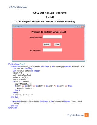 VB.Net Programs
Prof. K. Adisesha 1
C# & Dot Net Lab Programs
Part- B
1. VB.net Program to count the number of Vowels in a string
Public Class Form1
Private Sub resultBtn_Click(sender As Object, e As EventArgs) Handles resultBtn.Click
Dim str1, str2 As String
Dim vcount, i, str1len As Integer
vcount = 0
str1 = stringText.Text
str1len = Len(str1)
str1 = LCase(str1)
For i = 1 To str1len
str2 = Mid(str1, i, 1)
If str2 = "a" Or str2 = "e" Or str2 = "i" Or str2 = "o" Or str2 = "u" Then
vcount = vcount + 1
End If
Next i
resultText.Text = vcount
End Sub
Private Sub Button1_Click(sender As Object, e As EventArgs) Handles Button1.Click
Close()
End Sub
End Class
 
