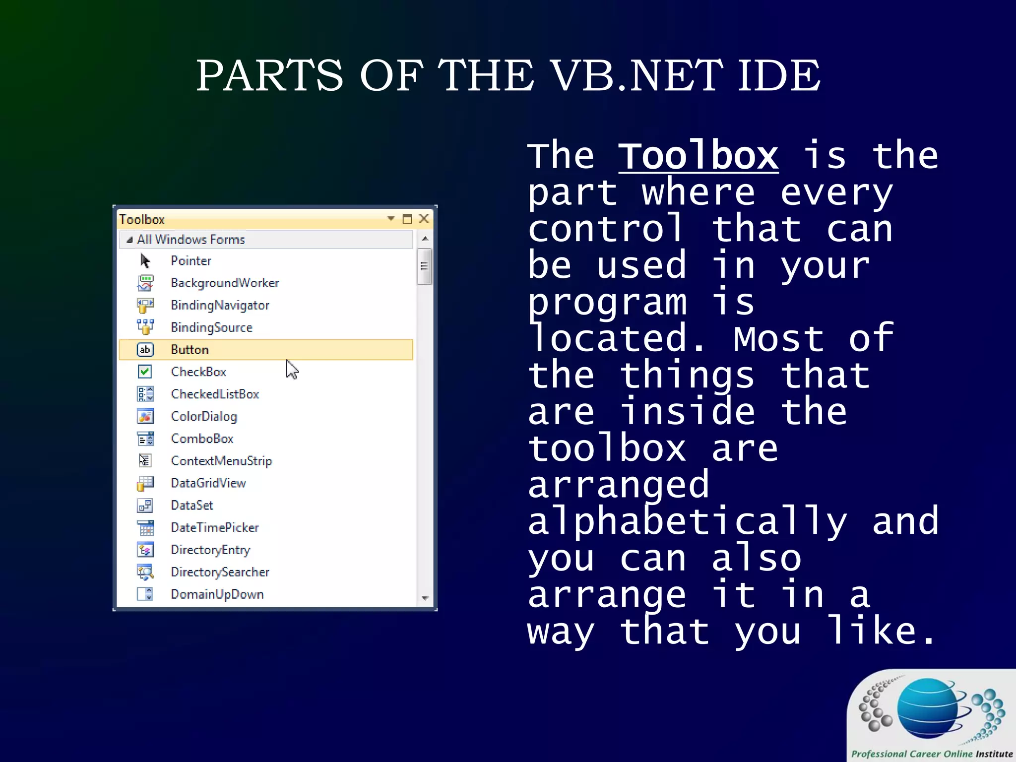 PARTS OF THE VB.NET IDE
The Toolbox is the
part where every
control that can
be used in your
program is
located. Most of
the things that
are inside the
toolbox are
arranged
alphabetically and
you can also
arrange it in a
way that you like.
 