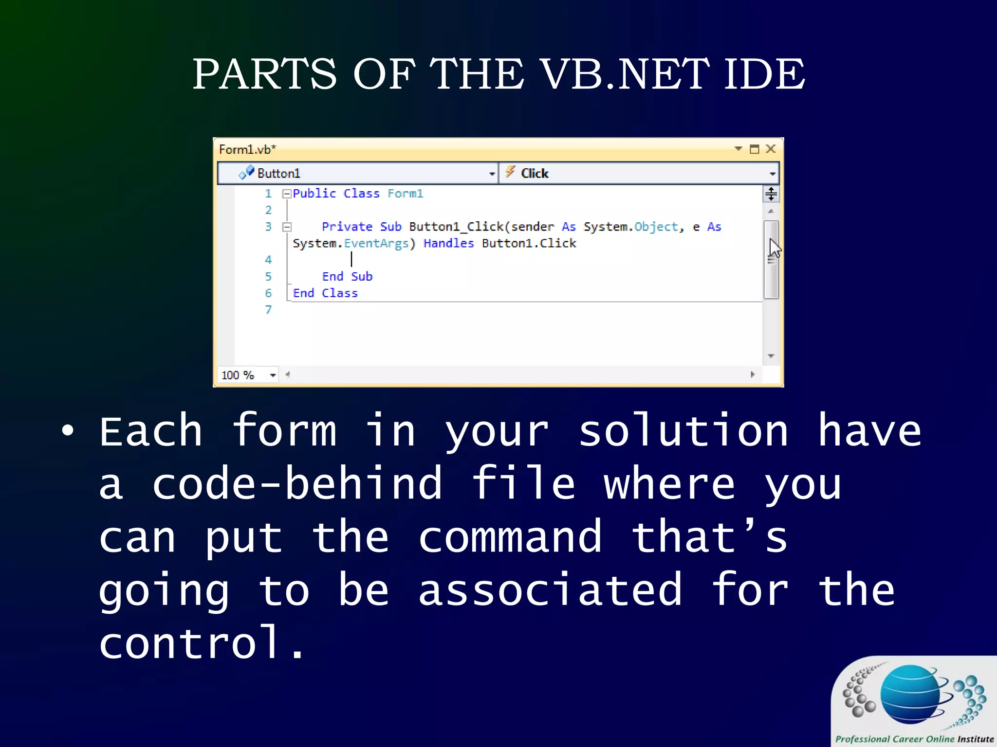 PARTS OF THE VB.NET IDE
• Each form in your solution have
a code-behind file where you
can put the command that’s
going to be associated for the
control.
 