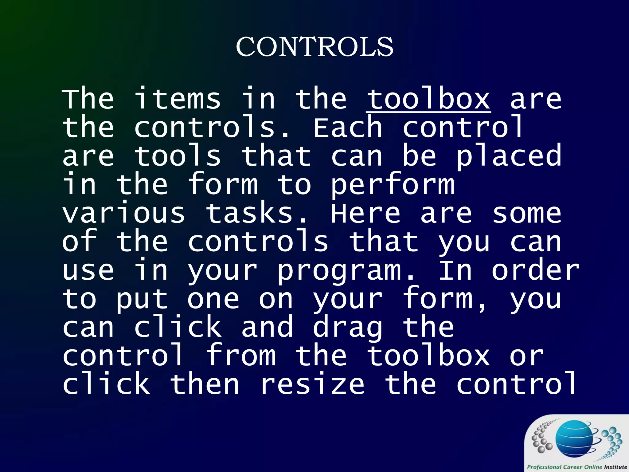 CONTROLS
The items in the toolbox are
the controls. Each control
are tools that can be placed
in the form to perform
various tasks. Here are some
of the controls that you can
use in your program. In order
to put one on your form, you
can click and drag the
control from the toolbox or
click then resize the control
 