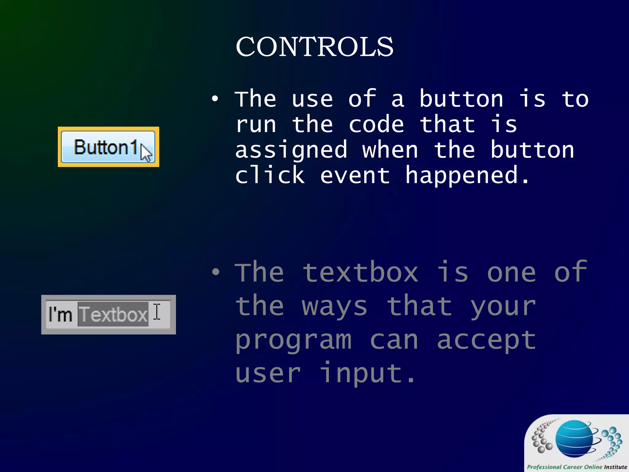 CONTROLS
• The use of a button is to
run the code that is
assigned when the button
click event happened.
• The textbox is one of
the ways that your
program can accept
user input.
 
