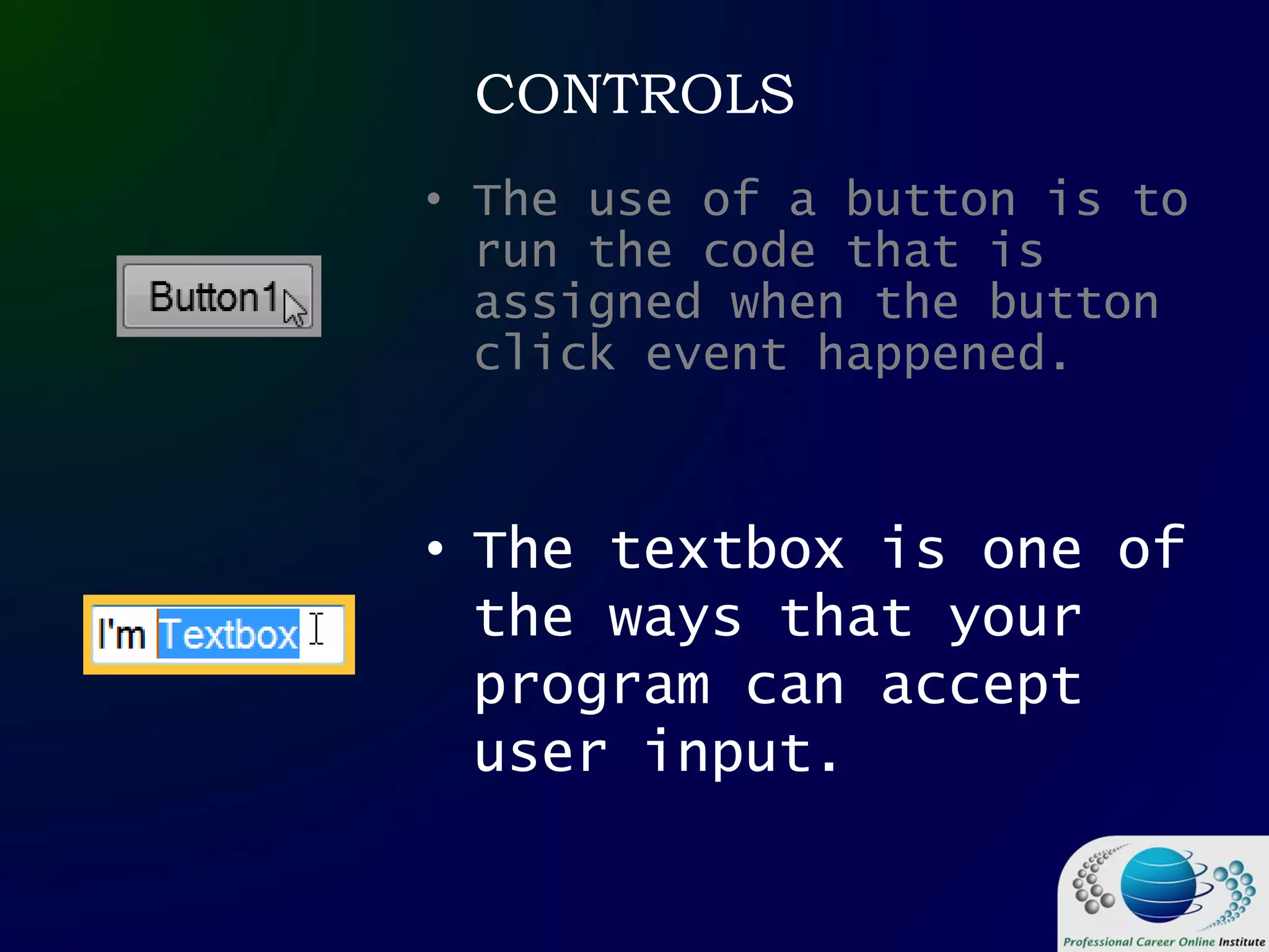 CONTROLS
• The use of a button is to
run the code that is
assigned when the button
click event happened.
• The textbox is one of
the ways that your
program can accept
user input.
 