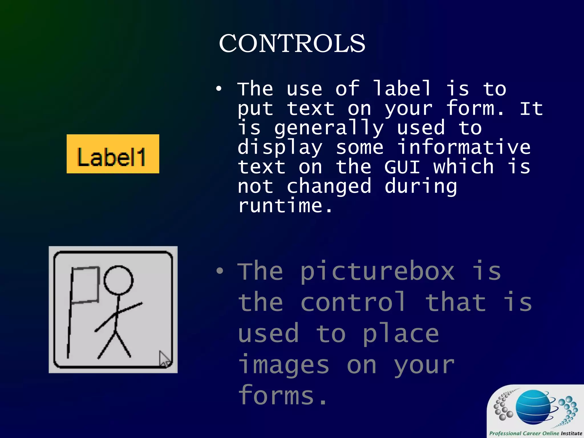 CONTROLS
• The picturebox is
the control that is
used to place
images on your
forms.
• The use of label is to
put text on your form. It
is generally used to
display some informative
text on the GUI which is
not changed during
runtime.
 