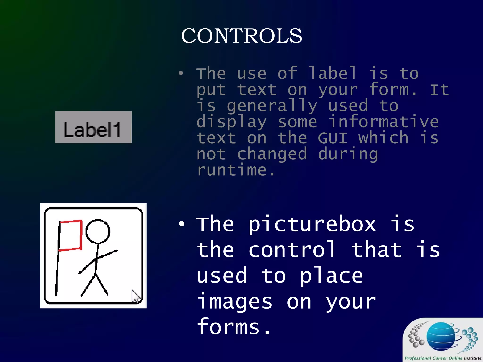 CONTROLS
• The picturebox is
the control that is
used to place
images on your
forms.
• The use of label is to
put text on your form. It
is generally used to
display some informative
text on the GUI which is
not changed during
runtime.
 