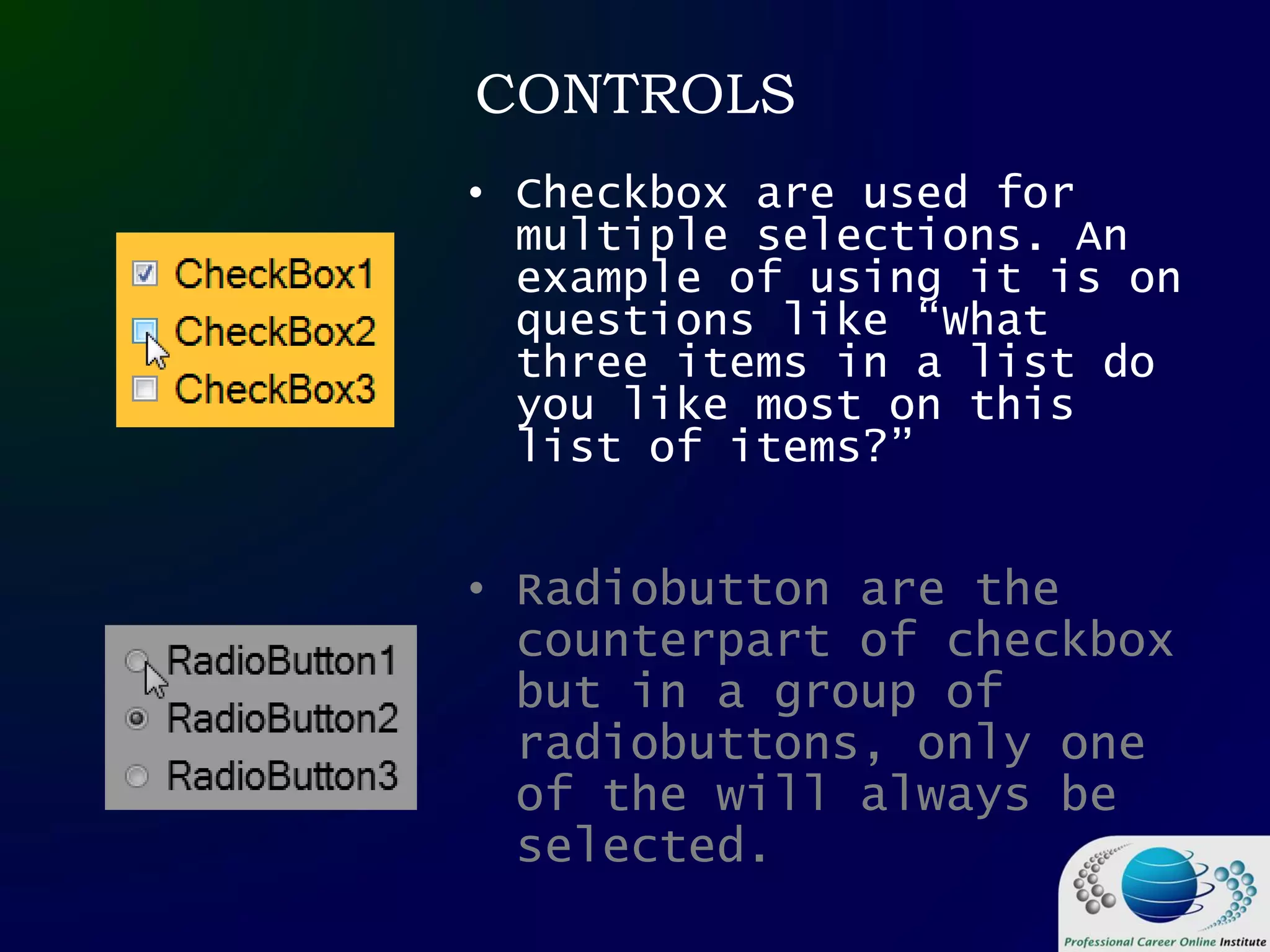 CONTROLS
• Checkbox are used for
multiple selections. An
example of using it is on
questions like “What
three items in a list do
you like most on this
list of items?”
• Radiobutton are the
counterpart of checkbox
but in a group of
radiobuttons, only one
of the will always be
selected.
 
