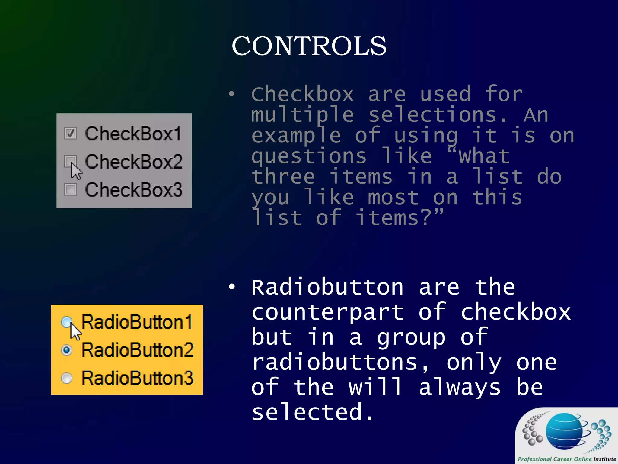 CONTROLS
• Checkbox are used for
multiple selections. An
example of using it is on
questions like “What
three items in a list do
you like most on this
list of items?”
• Radiobutton are the
counterpart of checkbox
but in a group of
radiobuttons, only one
of the will always be
selected.
 