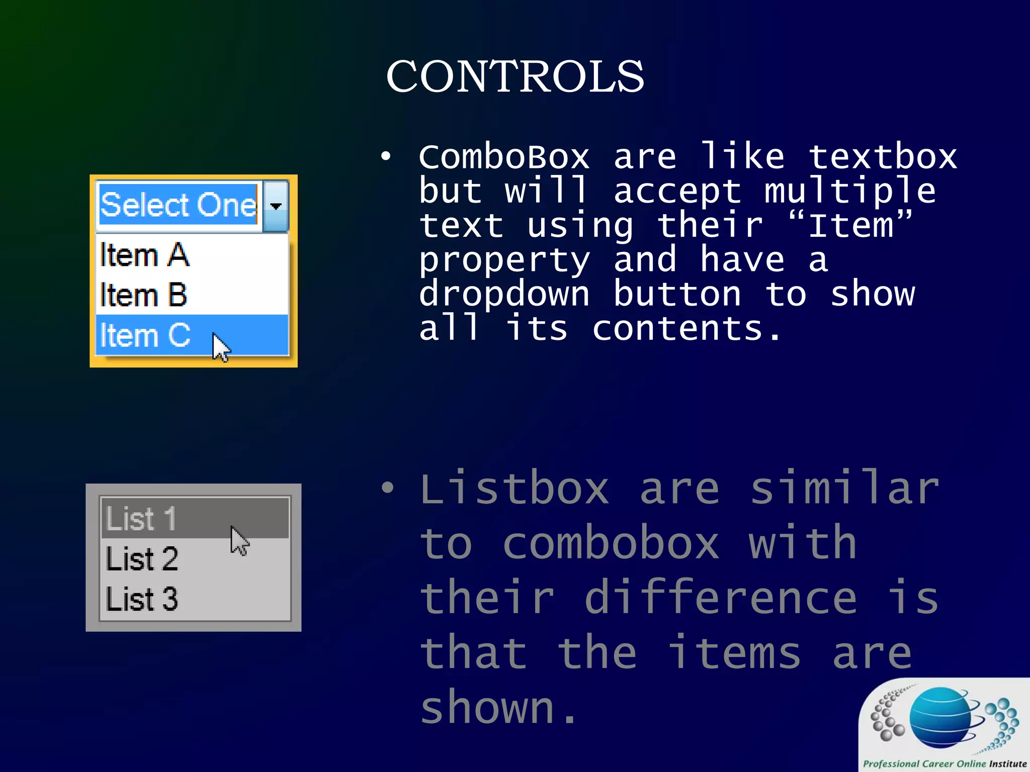 CONTROLS
• ComboBox are like textbox
but will accept multiple
text using their “Item”
property and have a
dropdown button to show
all its contents.
• Listbox are similar
to combobox with
their difference is
that the items are
shown.
 