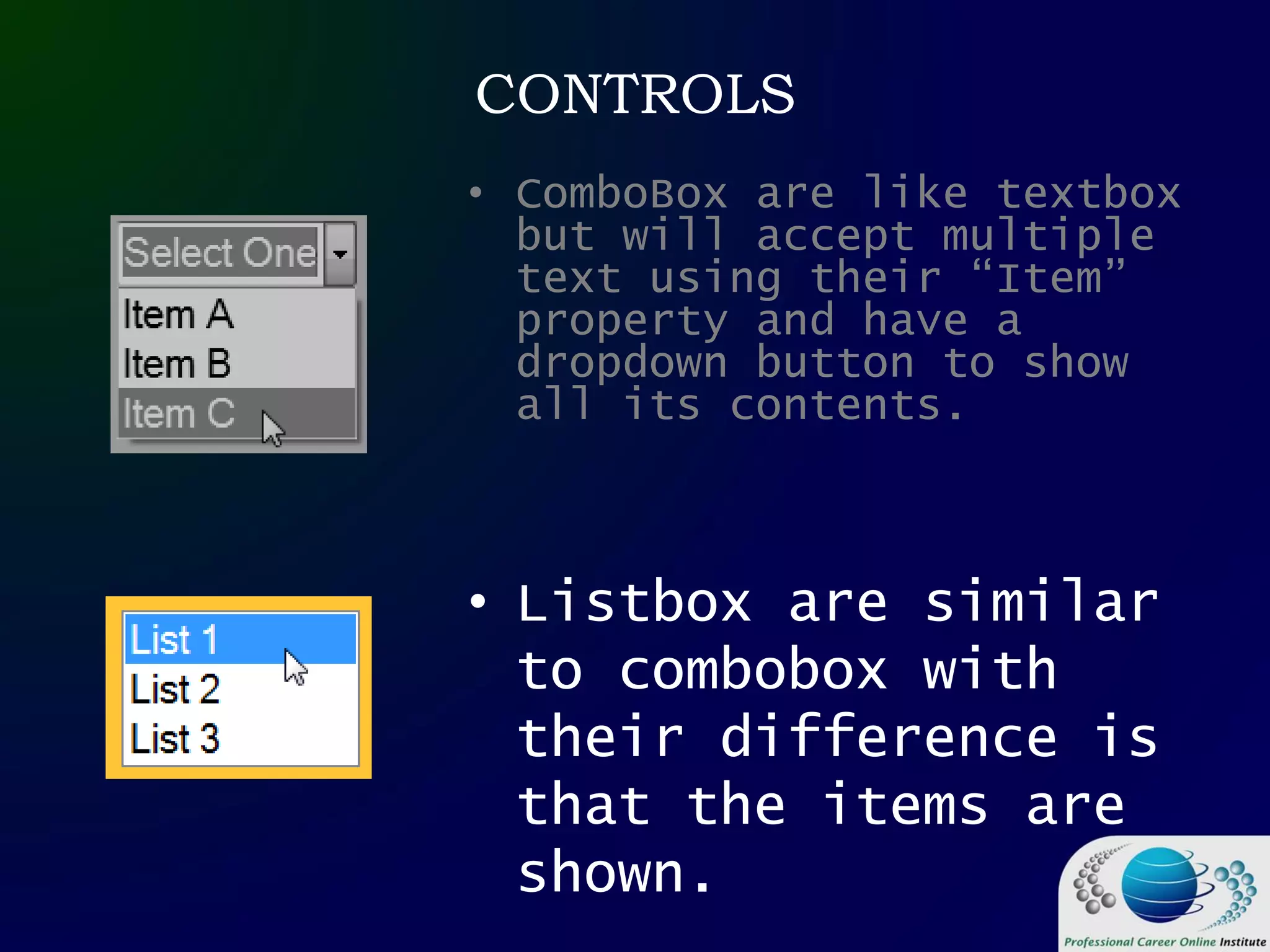 CONTROLS
• ComboBox are like textbox
but will accept multiple
text using their “Item”
property and have a
dropdown button to show
all its contents.
• Listbox are similar
to combobox with
their difference is
that the items are
shown.
 