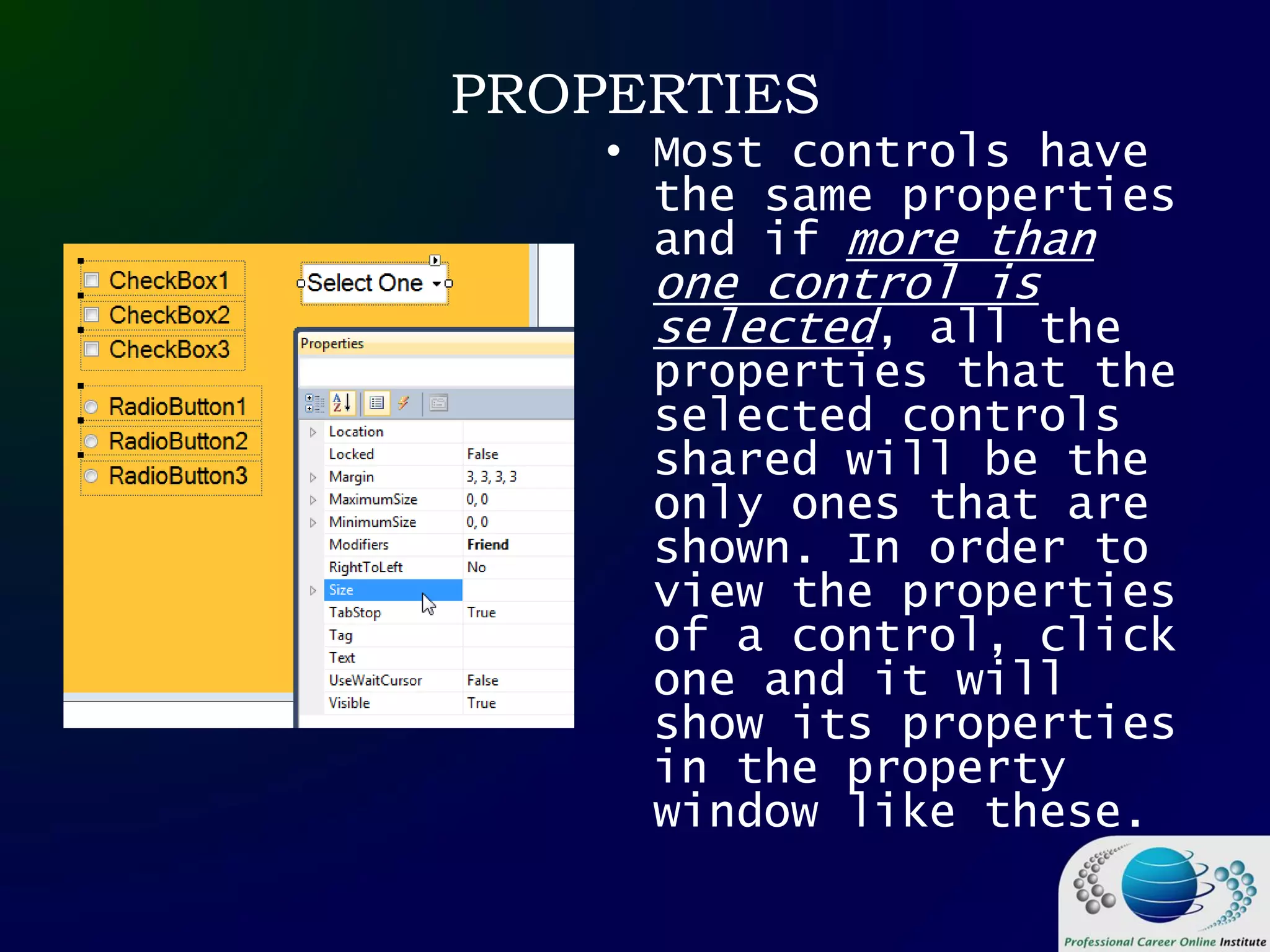 PROPERTIES
• Most controls have
the same properties
and if more than
one control is
selected, all the
properties that the
selected controls
shared will be the
only ones that are
shown. In order to
view the properties
of a control, click
one and it will
show its properties
in the property
window like these.
 