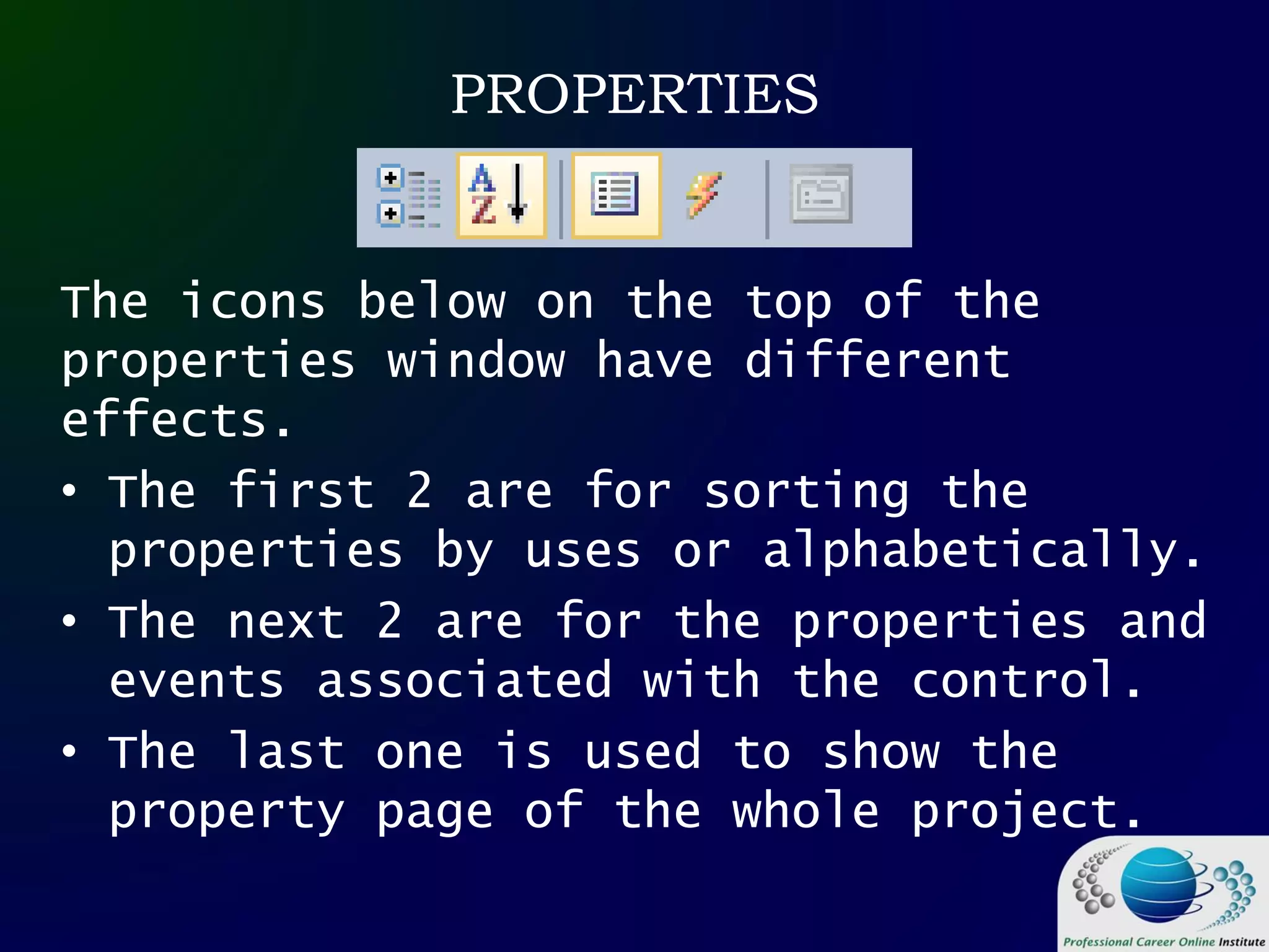 PROPERTIES
The icons below on the top of the
properties window have different
effects.
• The first 2 are for sorting the
properties by uses or alphabetically.
• The next 2 are for the properties and
events associated with the control.
• The last one is used to show the
property page of the whole project.
 