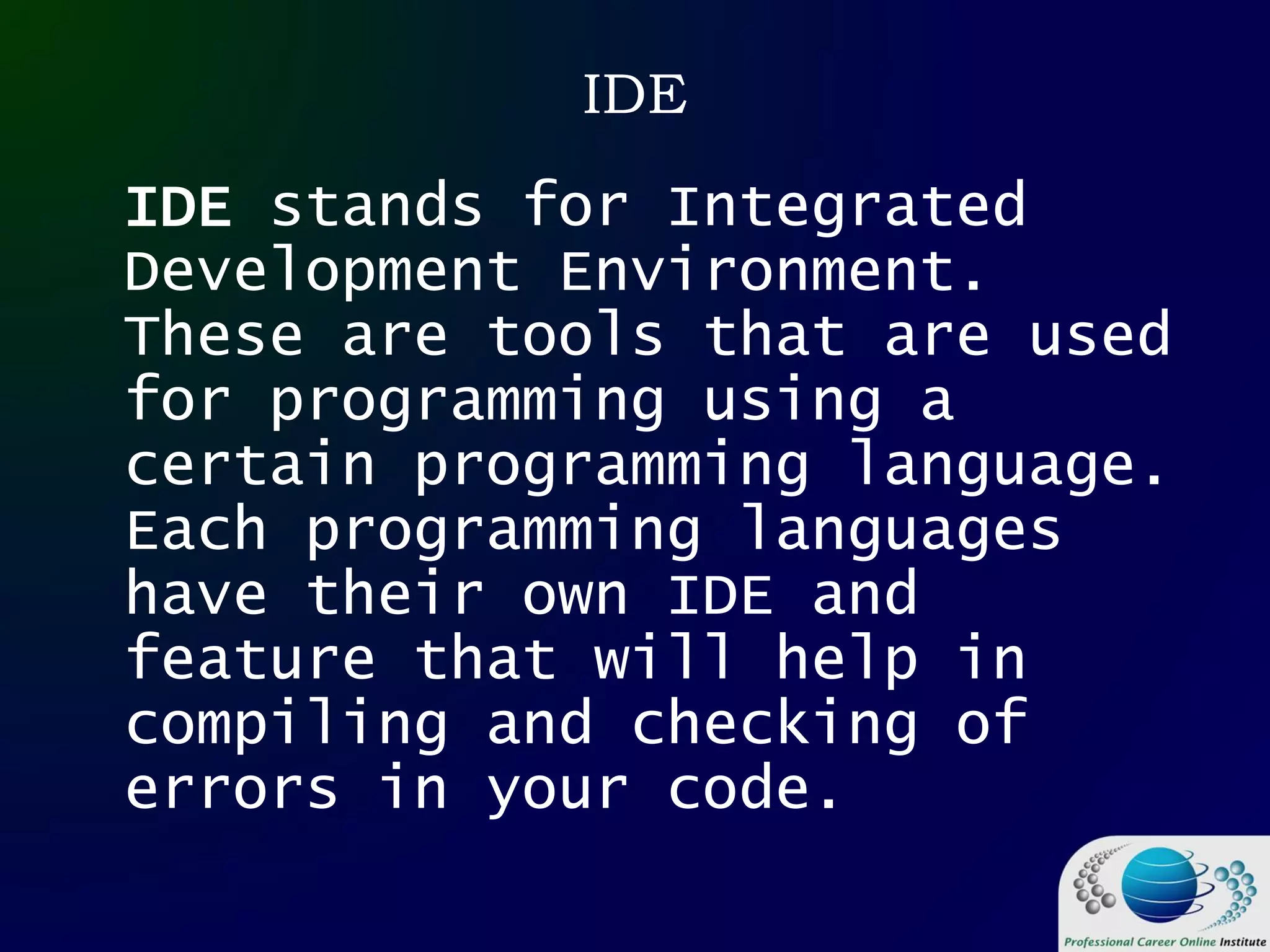 IDE
IDE stands for Integrated
Development Environment.
These are tools that are used
for programming using a
certain programming language.
Each programming languages
have their own IDE and
feature that will help in
compiling and checking of
errors in your code.
 