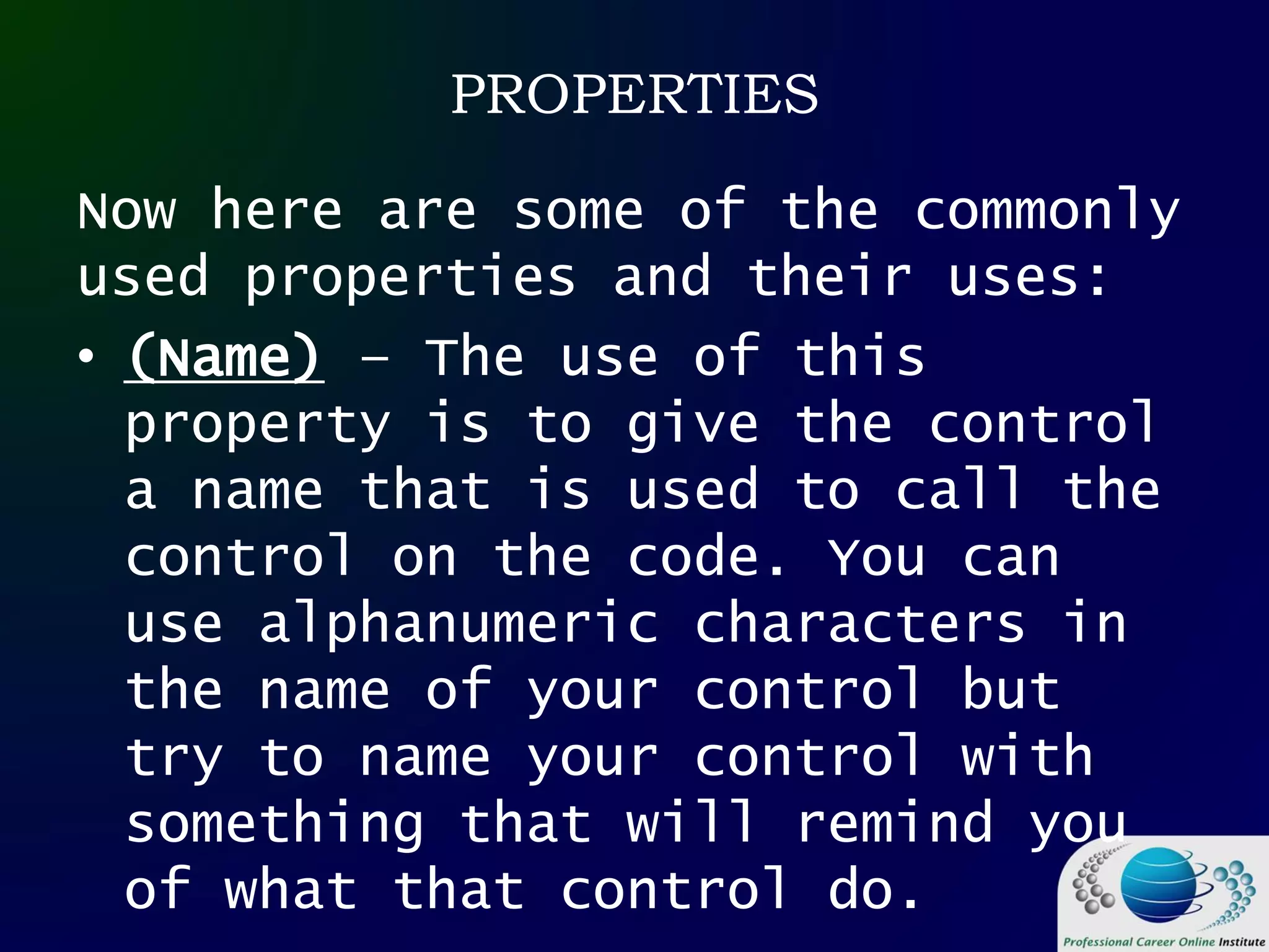 PROPERTIES
Now here are some of the commonly
used properties and their uses:
• (Name) – The use of this
property is to give the control
a name that is used to call the
control on the code. You can
use alphanumeric characters in
the name of your control but
try to name your control with
something that will remind you
of what that control do.
 