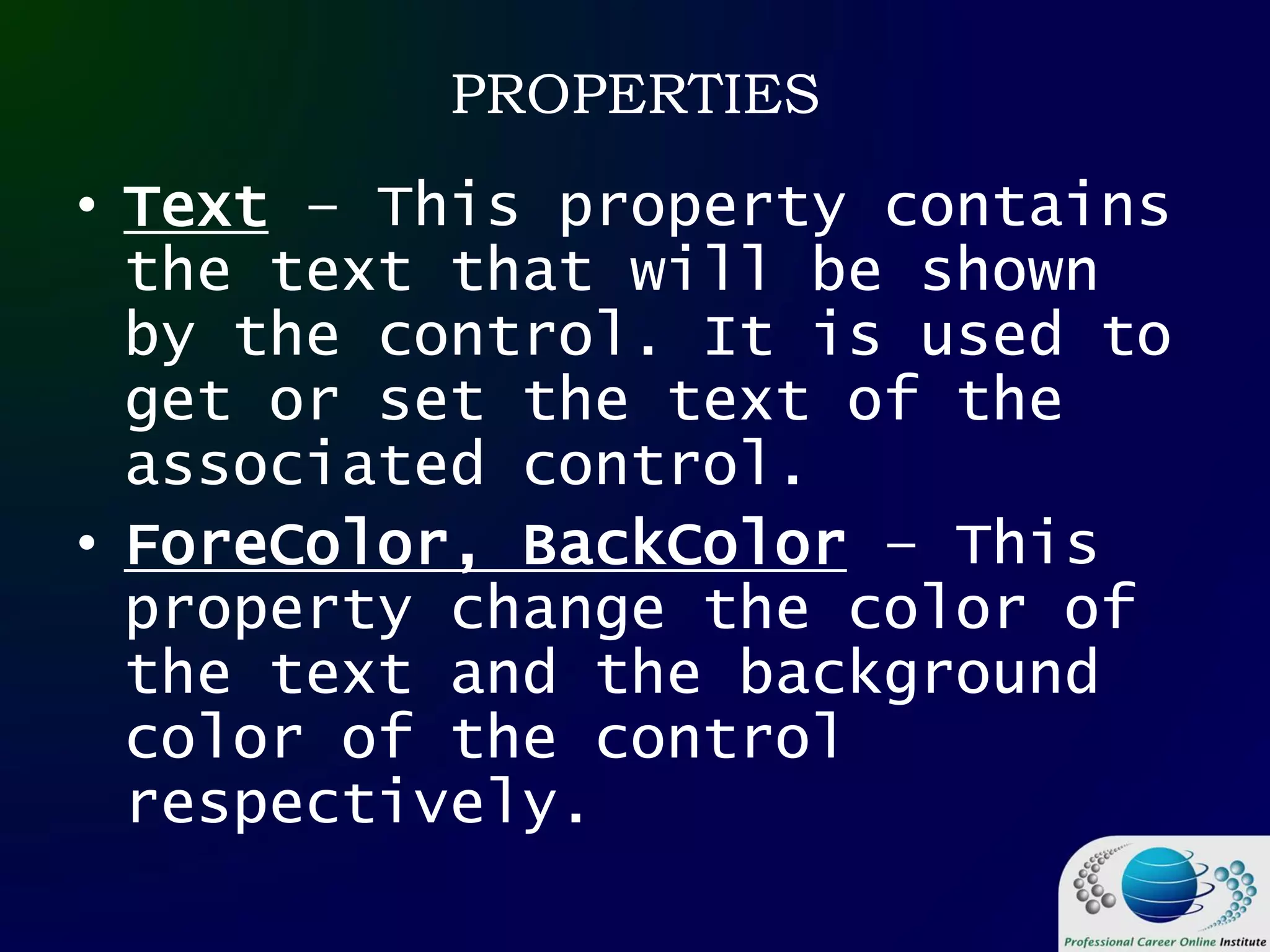 PROPERTIES
• Text – This property contains
the text that will be shown
by the control. It is used to
get or set the text of the
associated control.
• ForeColor, BackColor – This
property change the color of
the text and the background
color of the control
respectively.
 