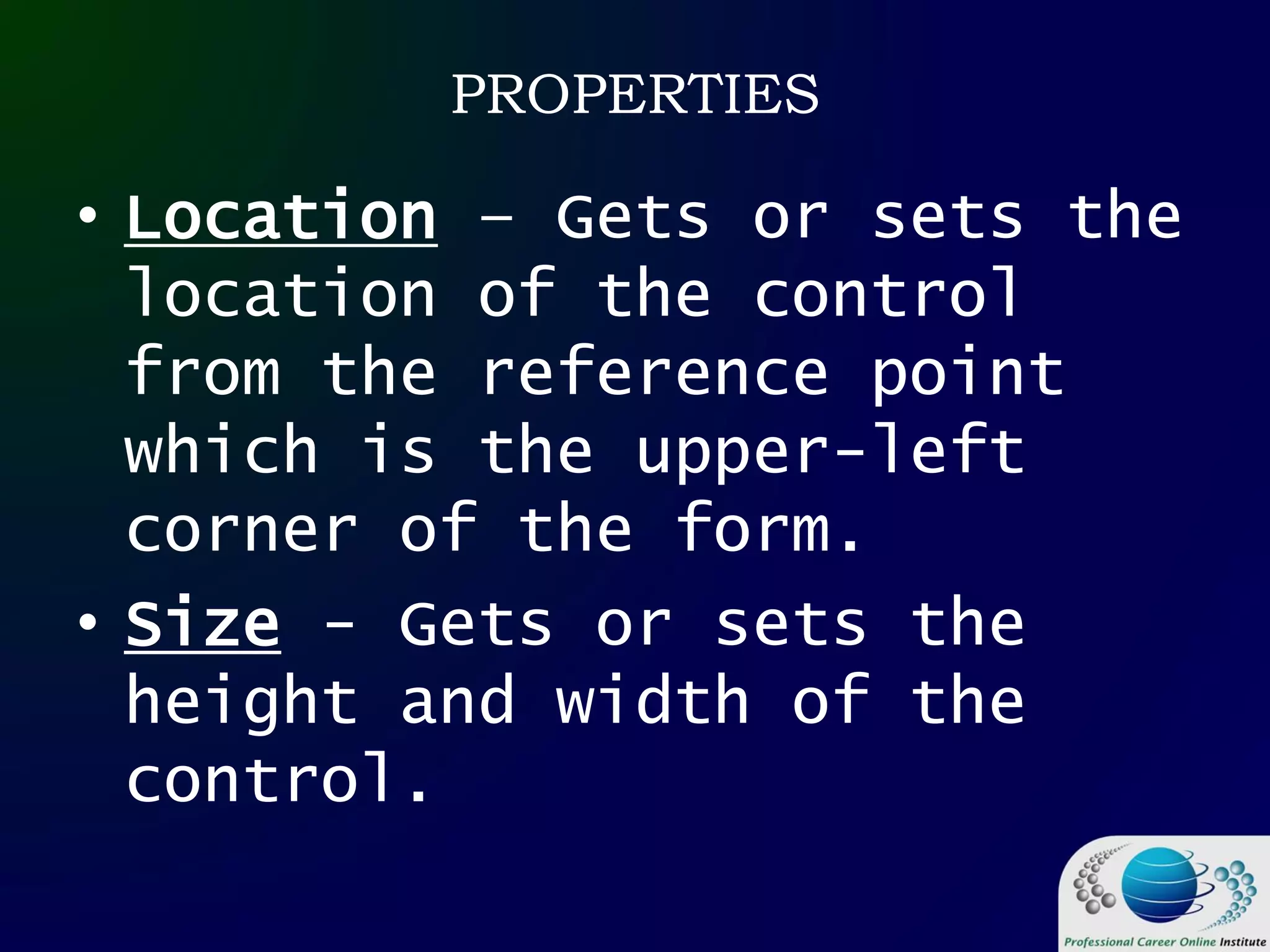 PROPERTIES
• Location – Gets or sets the
location of the control
from the reference point
which is the upper-left
corner of the form.
• Size - Gets or sets the
height and width of the
control.
 