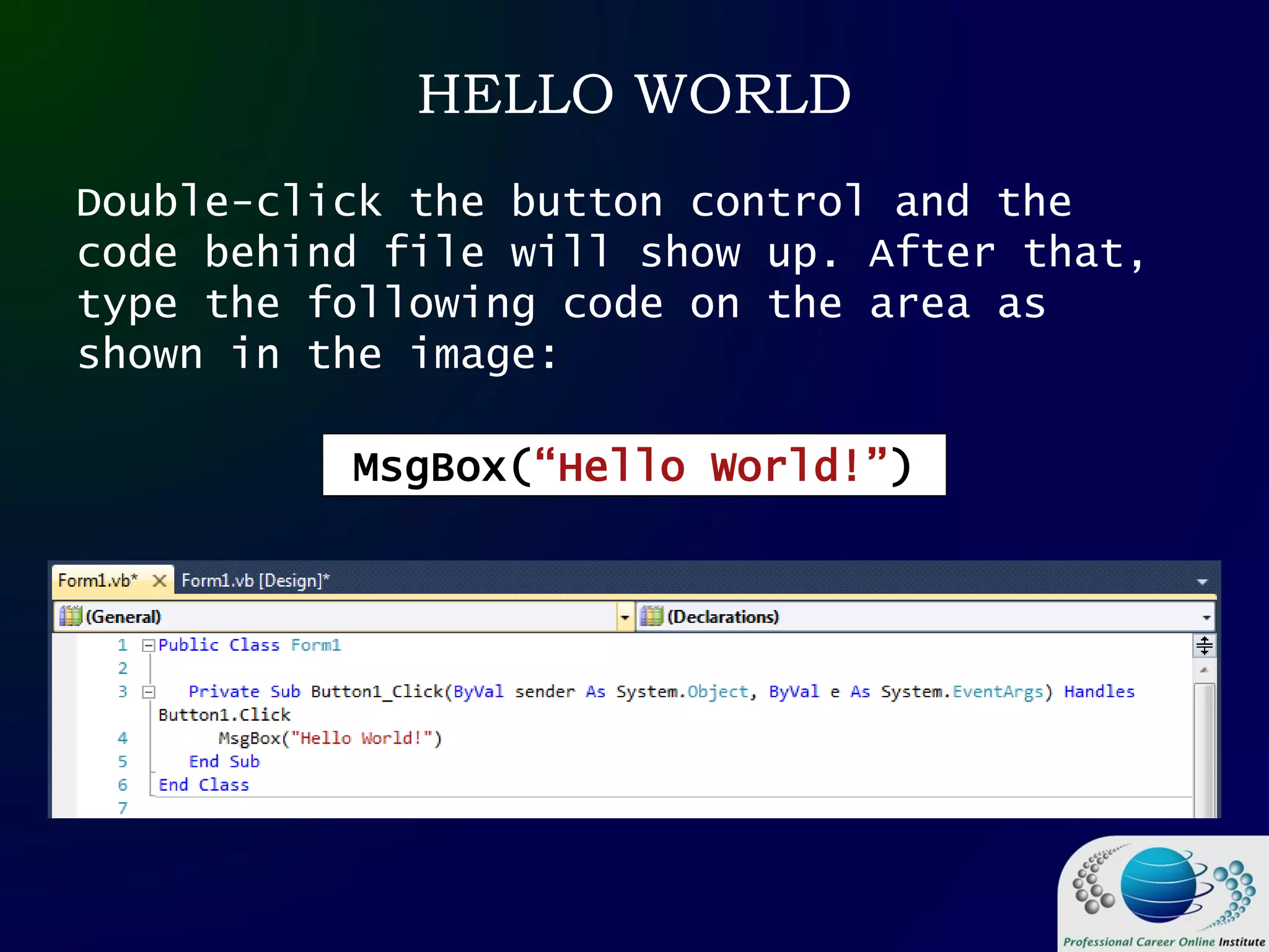 HELLO WORLD
Double-click the button control and the
code behind file will show up. After that,
type the following code on the area as
shown in the image:
MsgBox(“Hello World!”)
 