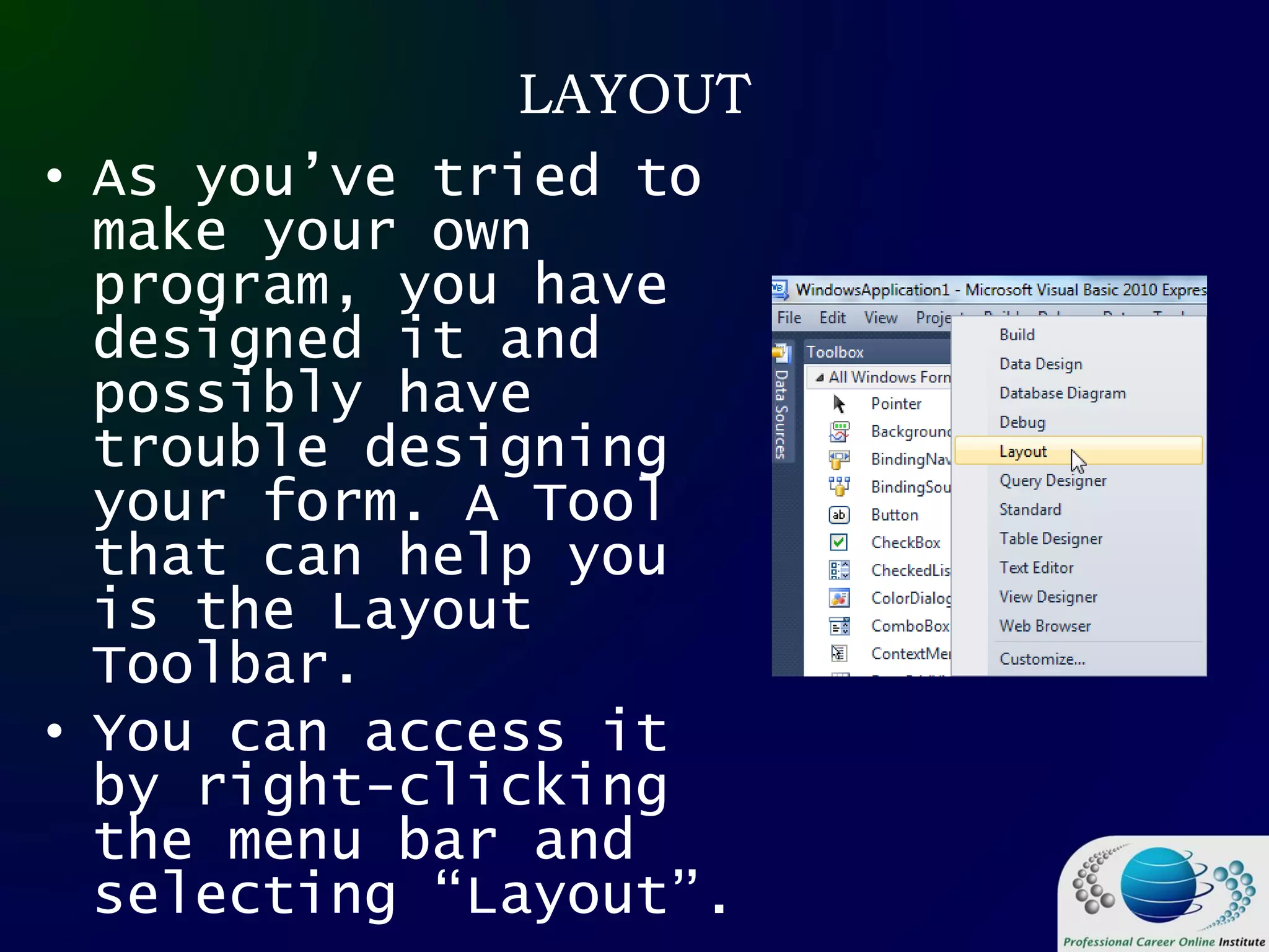 LAYOUT
• As you’ve tried to
make your own
program, you have
designed it and
possibly have
trouble designing
your form. A Tool
that can help you
is the Layout
Toolbar.
• You can access it
by right-clicking
the menu bar and
selecting “Layout”.
 