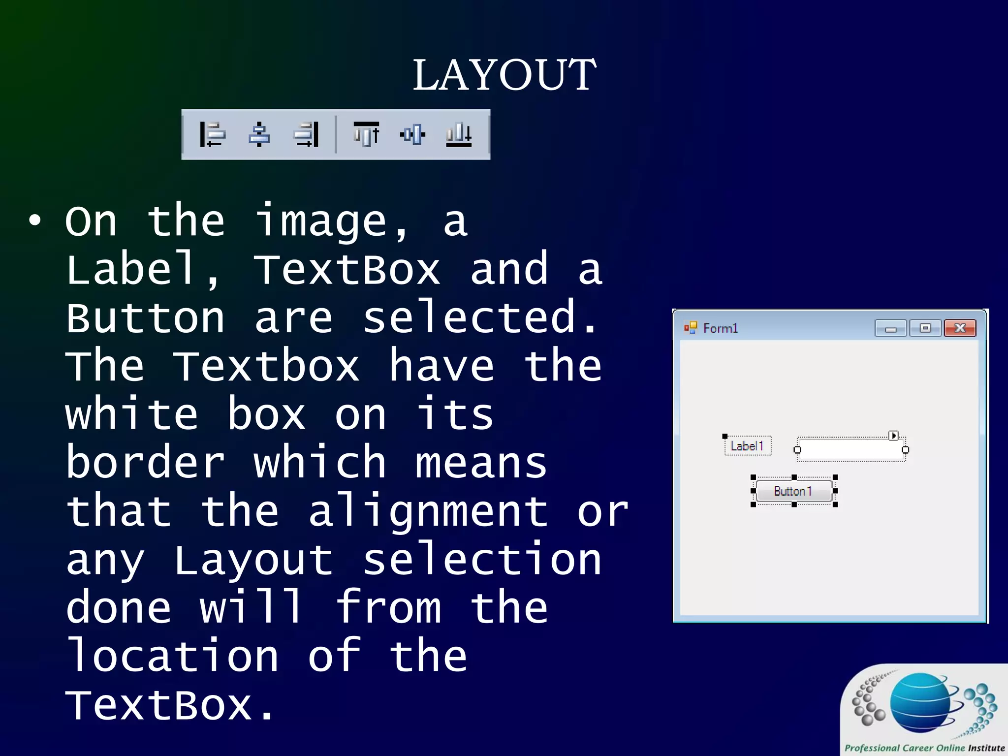 LAYOUT
• On the image, a
Label, TextBox and a
Button are selected.
The Textbox have the
white box on its
border which means
that the alignment or
any Layout selection
done will from the
location of the
TextBox.
 