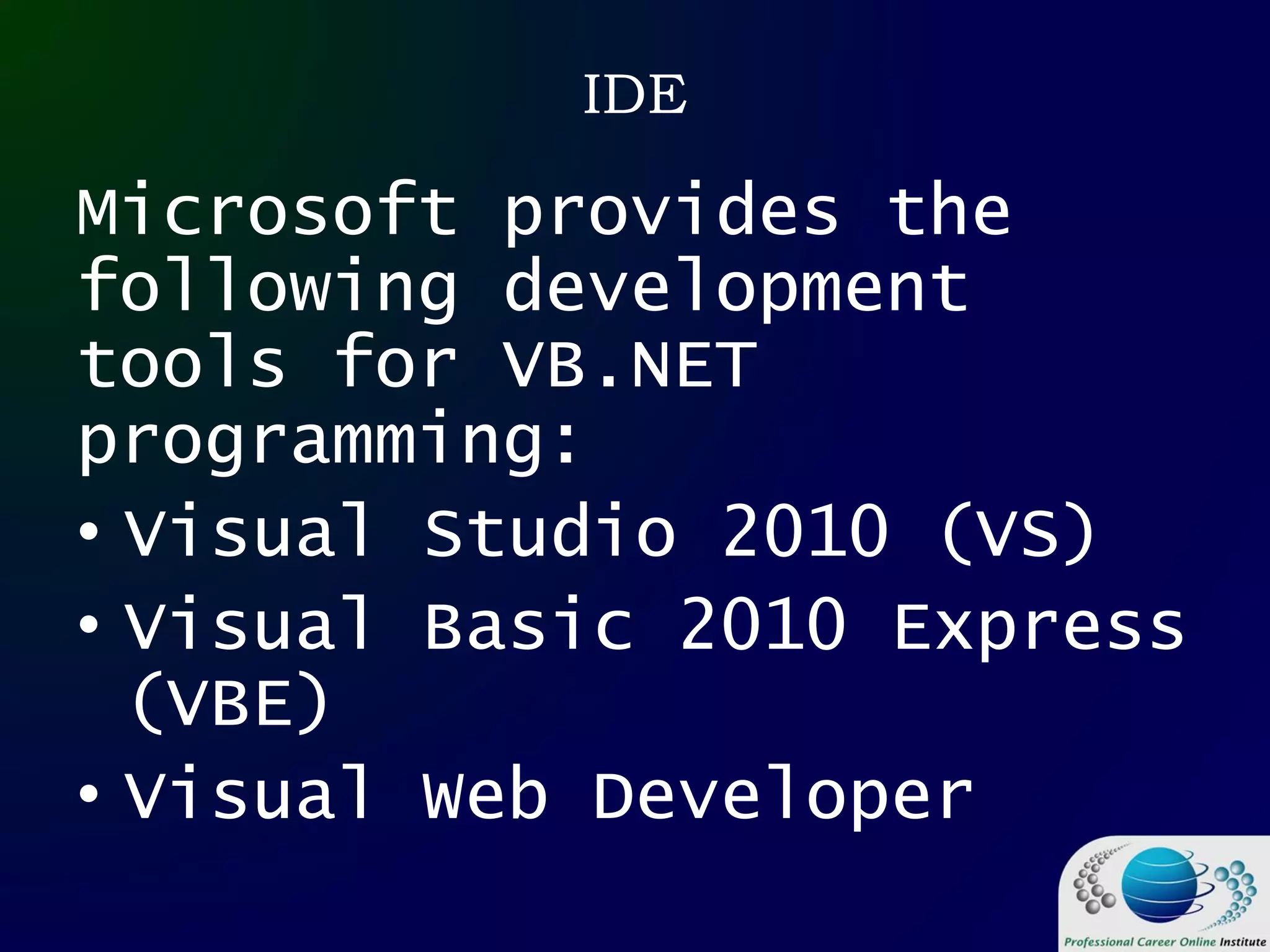 IDE
Microsoft provides the
following development
tools for VB.NET
programming:
• Visual Studio 2010 (VS)
• Visual Basic 2010 Express
(VBE)
• Visual Web Developer
 