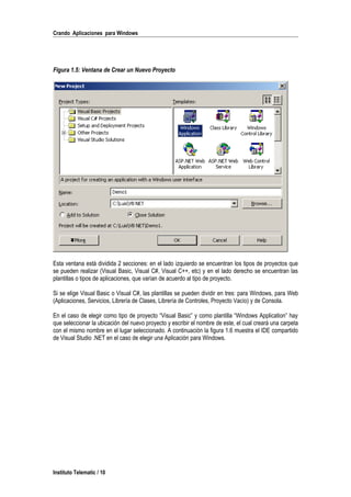 Crando Aplicaciones para Windows
Figura 1.5: Ventana de Crear un Nuevo Proyecto
Esta ventana está dividida 2 secciones: en el lado izquierdo se encuentran los tipos de proyectos que
se pueden realizar (Visual Basic, Visual C#, Visual C++, etc) y en el lado derecho se encuentran las
plantillas o tipos de aplicaciones, que varían de acuerdo al tipo de proyecto.
Si se elige Visual Basic o Visual C#, las plantillas se pueden dividir en tres: para Windows, para Web
(Aplicaciones, Servicios, Librería de Clases, Librería de Controles, Proyecto Vacío) y de Consola.
En el caso de elegir como tipo de proyecto “Visual Basic” y como plantilla “Windows Application” hay
que seleccionar la ubicación del nuevo proyecto y escribir el nombre de este, el cual creará una carpeta
con el mismo nombre en el lugar seleccionado. A continuación la figura 1.6 muestra el IDE compartido
de Visual Studio .NET en el caso de elegir una Aplicación para Windows.
Instituto Telematic / 10
 
