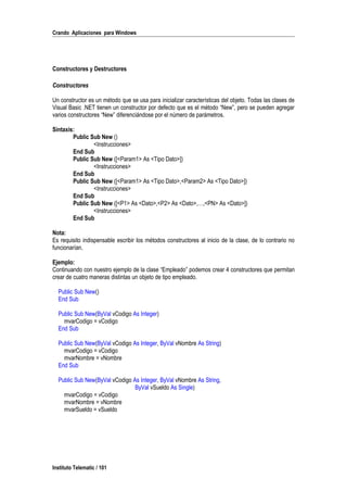Crando Aplicaciones para Windows
Constructores y Destructores
Constructores
Un constructor es un método que se usa para inicializar características del objeto. Todas las clases de
Visual Basic .NET tienen un constructor por defecto que es el método “New”, pero se pueden agregar
varios constructores “New” diferenciándose por el número de parámetros.
Sintaxis:
Public Sub New ()
<Instrucciones>
End Sub
Public Sub New ([<Param1> As <Tipo Dato>])
<Instrucciones>
End Sub
Public Sub New ([<Param1> As <Tipo Dato>,<Param2> As <Tipo Dato>])
<Instrucciones>
End Sub
Public Sub New ([<P1> As <Dato>,<P2> As <Dato>,…,<PN> As <Dato>])
<Instrucciones>
End Sub
Nota:
Es requisito indispensable escribir los métodos constructores al inicio de la clase, de lo contrario no
funcionarían.
Ejemplo:
Continuando con nuestro ejemplo de la clase “Empleado” podemos crear 4 constructores que permitan
crear de cuatro maneras distintas un objeto de tipo empleado.
Public Sub New()
End Sub
Public Sub New(ByVal vCodigo As Integer)
mvarCodigo = vCodigo
End Sub
Public Sub New(ByVal vCodigo As Integer, ByVal vNombre As String)
mvarCodigo = vCodigo
mvarNombre = vNombre
End Sub
Public Sub New(ByVal vCodigo As Integer, ByVal vNombre As String,
ByVal vSueldo As Single)
mvarCodigo = vCodigo
mvarNombre = vNombre
mvarSueldo = vSueldo
Instituto Telematic / 101
 