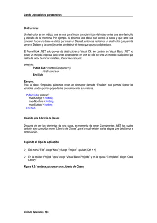Crando Aplicaciones para Windows
Destructores
Un destructor es un método que se usa para limpiar características del objeto antes que sea destruido
y liberado de la memoria. Por ejemplo, si tenemos una clase que accede a datos y que abre una
conexión hacia una base de datos par crear un Dataset, entonces recitamos un destructor que permita
cerrar el Dataset y la conexión antes de destruir el objeto que apunta a dicha clase.
El FrameWork .NET solo provee de destructores a Visual C#, en cambio, en Visual Basic :NET no
existe un método especial para crear destructores; en vez de ello se crea un método cualquiera que
realice la labor de iniciar variables, liberar recursos, etc.
Sintaxis:
Public Sub <Nombre Destructor>()
<Instrucciones>
End Sub
Ejemplo:
Para la clase “Empleado” podemos crear un destructor llamado “Finalizar” que permita liberar las
variables usadas por las propiedades para almacenar sus valores.
Public Sub Finalizar()
mvarCodigo = Nothing
mvarNombre = Nothing
mvarSueldo = Nothing
End Sub
Creando una Librería de Clases
Después de ver los elementos de una clase, es momento de crear Componentes .NET los cuales
también son conocidos como “Librería de Clases”, para lo cual existen varias etapas que detallamos a
continuación.
Eligiendo el Tipo de Aplicación
 Del menú “File”, elegir “New” y luego “Project” o pulsar [Ctrl + N]
 En la opción “Project Types” elegir “Visual Basic Projects” y en la opción “Templates” elegir “Class
Library”
Figura 4.2: Ventana para crear una Librería de Clases
Instituto Telematic / 103
 