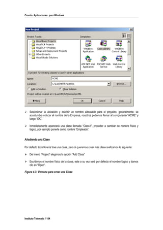 Crando Aplicaciones para Windows
 Seleccionar la ubicación y escribir un nombre adecuado para el proyecto, generalmente, se
acostumbra colocar el nombre de la Empresa, nosotros podemos llamar al componente “ACME” y
luego “OK”.
 Inmediatamente aparecerá una clase llamada “Class1”, proceder a cambiar de nombre físico y
lógico, por ejemplo ponerle como nombre “Empleado”.
Añadiendo una Clase
Por defecto toda librería trae una clase, pero si queremos crear mas clase realizamos lo siguiente:
 Del menú “Project” elegimos la opción “Add Class”
 Escribimos el nombre físico de la clase, este a su vez será por defecto el nombre lógico y damos
clic en “Open”.
Figura 4.3: Ventana para crear una Clase
Instituto Telematic / 104
 