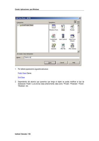 Crando Aplicaciones para Windows
1. Por defecto aparecerá la siguiente estructura:
Public Class Cliente
End Class
2. Dependiendo del alcance que queramos que tenga el objeto se puede modificar el tipo de
declaración “Public” a una de las vistas anteriormente, tales como: “Private”, “Protected”, “Friend”,
“Shadows”, etc.
Instituto Telematic / 105
 