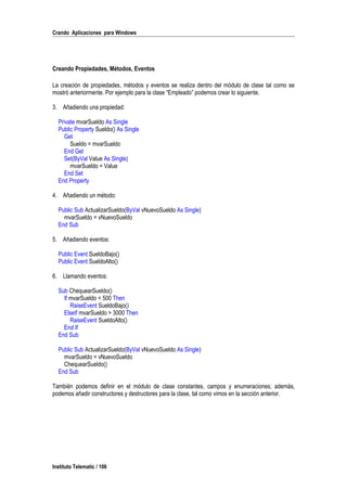 Crando Aplicaciones para Windows
Creando Propiedades, Métodos, Eventos
La creación de propiedades, métodos y eventos se realiza dentro del módulo de clase tal como se
mostró anteriormente. Por ejemplo para la clase “Empleado” podemos crear lo siguiente.
3. Añadiendo una propiedad:
Private mvarSueldo As Single
Public Property Sueldo() As Single
Get
Sueldo = mvarSueldo
End Get
Set(ByVal Value As Single)
mvarSueldo = Value
End Set
End Property
4. Añadiendo un método:
Public Sub ActualizarSueldo(ByVal vNuevoSueldo As Single)
mvarSueldo = vNuevoSueldo
End Sub
5. Añadiendo eventos:
Public Event SueldoBajo()
Public Event SueldoAlto()
6. Llamando eventos:
Sub ChequearSueldo()
If mvarSueldo < 500 Then
RaiseEvent SueldoBajo()
ElseIf mvarSueldo > 3000 Then
RaiseEvent SueldoAlto()
End If
End Sub
Public Sub ActualizarSueldo(ByVal vNuevoSueldo As Single)
mvarSueldo = vNuevoSueldo
ChequearSueldo()
End Sub
También podemos definir en el módulo de clase constantes, campos y enumeraciones; además,
podemos añadir constructores y destructores para la clase, tal como vimos en la sección anterior.
Instituto Telematic / 106
 