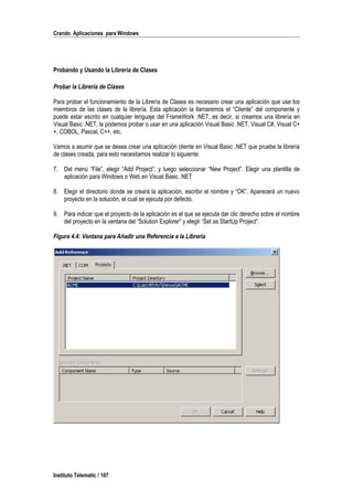 Crando Aplicaciones para Windows
Probando y Usando la Librería de Clases
Probar la Librería de Clases
Para probar el funcionamiento de la Librería de Clases es necesario crear una aplicación que use los
miembros de las clases de la librería. Esta aplicación la llamaremos el “Cliente” del componente y
puede estar escrito en cualquier lenguaje del FrameWork .NET, es decir, si creamos una librería en
Visual Basic .NET, la podemos probar o usar en una aplicación Visual Basic .NET, Visual C#, Visual C+
+, COBOL, Pascal, C++, etc.
Vamos a asumir que se desea crear una aplicación cliente en Visual Basic .NET que pruebe la librería
de clases creada, para esto necesitamos realizar lo siguiente:
7. Del menú “File”, elegir “Add Project”, y luego seleccionar “New Project”. Elegir una plantilla de
aplicación para Windows o Web en Visual Basic .NET
8. Elegir el directorio donde se creará la aplicación, escribir el nombre y “OK”. Aparecerá un nuevo
proyecto en la solución, el cual se ejecuta por defecto.
9. Para indicar que el proyecto de la aplicación es el que se ejecuta dar clic derecho sobre el nombre
del proyecto en la ventana del “Solution Explorer” y elegir “Set as StartUp Project”.
Figura 4.4: Ventana para Añadir una Referencia a la Librería
Instituto Telematic / 107
 