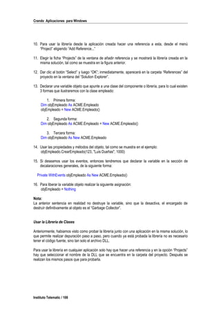 Crando Aplicaciones para Windows
10. Para usar la librería desde la aplicación creada hacer una referencia a esta, desde el menú
“Project” eligiendo “Add Reference...”
11. Elegir la ficha “Projects” de la ventana de añadir referencia y se mostrará la librería creada en la
misma solución, tal como se muestra en la figura anterior.
12. Dar clic al botón “Select” y luego “OK”; inmediatamente, aparecerá en la carpeta “References” del
proyecto en la ventana del “Solution Explorer”.
13. Declarar una variable objeto que apunte a una clase del componente o librería, para lo cual existen
3 formas que ilustraremos con la clase empleado:
1. Primera forma:
Dim objEmpleado As ACME.Empleado
objEmpleado = New ACME.Empleado()
2. Segunda forma:
Dim objEmpleado As ACME.Empleado = New ACME.Empleado()
3. Tercera forma:
Dim objEmpleado As New ACME.Empleado
14. Usar las propiedades y métodos del objeto, tal como se muestra en el ejemplo:
objEmpleado.CrearEmpleado(123, "Luis Dueñas", 1000)
15. Si deseamos usar los eventos, entonces tendremos que declarar la variable en la sección de
decalaraciones generales, de la siguiente forma:
Private WithEvents objEmpleado As New ACME.Empleado()
16. Para liberar la variable objeto realizar la siguiente asignación:
objEmpleado = Nothing
Nota:
La anterior sentencia en realidad no destruye la variable, sino que la desactiva, el encargado de
destruír definitivamente al objeto es el “Garbage Collector”.
Usar la Librería de Clases
Anteriormente, habiamos visto como probar la librería junto con una aplicación en la misma solución, lo
que permite realizar depuración paso a paso, pero cuando ya está probada la librería no es necesario
tener el código fuente, sino tan solo el archivo DLL.
Para usar la librería en cualquier aplicación solo hay que hacer una referencia y en la opción “Projects”
hay que seleccionar el nombre de la DLL que se encuentra en la carpeta del proyecto. Después se
realizan los mismos pasos que para probarla.
Instituto Telematic / 108
 