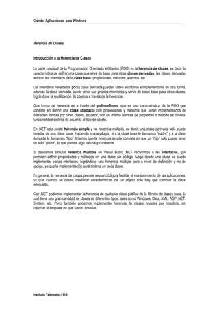 Crando Aplicaciones para Windows
Herencia de Clases
Introducción a la Herencia de Clases
La parte principal de la Programación Orientada a Objetos (POO) es la herencia de clases, es decir, la
característica de definir una clase que sirva de base para otras clases derivadas, las clases derivadas
tendran los miembros de la clase base: propiedades, métodos, eventos, etc.
Los miembros heredados por la clase derivada pueden sobre escribirse e implementarse de otra forma,
además la clase derivada puede tener sus propios miembros y servir de clase base para otras clases,
lográndose la reutilización de objetos a través de la herencia.
Otra forma de herencia es a través del polimorfismo, que es una característica de la POO que
consiste en definir una clase abstracta con propiedades y métodos que serán implementados de
diferentes formas por otras clases, es decir, con un mismo nombre de propiedad o método se obtiene
funcionalidad distinta de acuerdo al tipo de objeto.
En .NET solo existe herencia simple y no herencia múltiple, es decir, una clase derivada solo puede
heredar de una clase base. Haciendo una analogía, si a la clase base le llamamos “padre” y a la clase
derivada le llamamos “hijo” diriamos que la herencia simple consiste en que un “hijo” solo puede tener
un solo “padre”, lo que parece algo natural y coherente.
Si deseamos simular herencia múltiple en Visual Basic .NET recurrimos a las interfaces, que
permiten definir propiedades y métodos en una clase sin código, luego desde una clase se puede
implementar varias interfaces, lográndose una herencia múltiple pero a nivel de definición y no de
código, ya que la implementación será distinta en cada clase.
En general, la herencia de clases permite reusar código y facilitar el mantenimiento de las aplicaciones,
ya que cuando se desea modificar características de un objeto solo hay que cambiar la clase
adecuada.
Con .NET podemos implementar la herencia de cualquier clase pública de la librería de clases base, la
cual tiene una gran cantidad de clases de diferentes tipos, tales como Windows, Data, XML, ASP .NET,
System, etc. Pero, también podemos implementar herencia de clases creadas por nosotros, sin
importar el lenguaje en que fueron creadas.
Instituto Telematic / 110
 