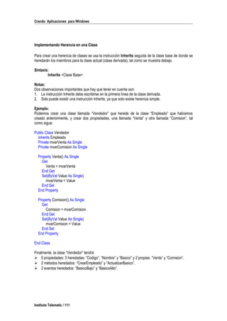 Crando Aplicaciones para Windows
Implementando Herencia en una Clase
Para crear una herencia de clases se usa la instrucción Inherits seguida de la clase base de donde se
heredarán los miembros para la clase actual (clase derivada), tal como se muestra debajo.
Sintaxis:
Inherits <Clase Base>
Notas:
Dos observaciones importantes que hay que tener en cuenta son:
1. La instrucción Inherits debe escribirse en la primera línea de la clase derivada.
2. Solo puede existir una instrucción Inherits, ya que solo existe herencia simple.
Ejemplo:
Podemos crear una clase llamada “Vendedor” que herede de la clase “Empleado” que habíamos
creado anteriormente, y crear dos propiedades, una llamada “Venta” y otra llamada “Comision”, tal
como sigue:
Public Class Vendedor
Inherits Empleado
Private mvarVenta As Single
Private mvarComision As Single
Property Venta() As Single
Get
Venta = mvarVenta
End Get
Set(ByVal Value As Single)
mvarVenta = Value
End Set
End Property
Property Comision() As Single
Get
Comision = mvarComision
End Get
Set(ByVal Value As Single)
mvarComision = Value
End Set
End Property
End Class
Finalmente, la clase “Vendedor” tendrá
 5 propiedades: 3 heredadas: “Codigo”, “Nombre” y “Basico” y 2 propias: “Venta” y “Comision”.
 2 métodos heredados: “CrearEmpleado” y “ActualizarBasico”.
 2 eventos heredados: “BasicoBajo” y “BasicoAlto”.
Instituto Telematic / 111
 
