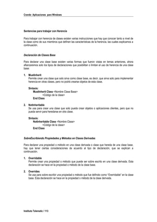 Crando Aplicaciones para Windows
Sentencias para trabajar con Herencia
Para trabajar con herencia de clases existen varias instrucciones que hay que conocer tanto a nivel de
la clase como de sus miembros que definen las características de la herencia, las cuales explicamos a
continuación.
Declaración de Clases Base
Para declarar una clase base existen varias formas que fueron vistas en temas anteriores, ahora
afianzaremos solo los tipos de declaraciones que posibilitan o limitan el uso de herencia de una clase
base:
1. MustInherit
Permite crear una clase que solo sirva como clase base, es decir, que sirva solo para implementar
herencia en otras clases, pero no podrá crearse objetos de esta clase.
Sintaxis:
MustInherit Class <Nombre Clase Base>
<Código de la clase>
End Class
2. NotInheritable
Se usa para crear una clase que solo pueda crear objetos o aplicaciones clientes, pero que no
pueda servir para heredarse en otra clase.
Sintaxis:
NotInheritable Class <Nombre Clase>
<Código de la clase>
End Class
SobreEscribiendo Propiedades y Métodos en Clases Derivadas
Para declarar una propiedad o método en una clase derivada o clase que hereda de una clase base,
hay que tener ciertas consideraciones de acuerdo al tipo de declaración, que se explican a
continuación.
1. Overridable
Permite crear una propiedad o método que puede ser sobre escrito en una clase derivada. Esta
declaración se hace en la propiedad o método de la clase base.
2. Overrides
Se usa para sobre escribir una propiedad o método que fue definido como “Overridable” en la clase
base. Esta declaración se hace en la propiedad o método de la clase derivada.
Instituto Telematic / 113
 