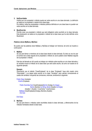 Crando Aplicaciones para Windows
3. NotOverridable
Impide que una propiedad o método pueda ser sobre escrito en una clase derivada. La definición
se realiza en la propiedad o método de la clase base.
Por defecto, todas las propiedades o métodos públicos definidos en una clase base no pueden ser
sobre escritos en la clase derivada.
4. MustOverride
Permite crear una propiedad o método que será obligatorio sobre escribirlo en la clase derivada.
Esta declaración se realiza en la propiedad o método de la clase base que ha sido definida como
MustInherit.
Palabras claves MyBase y MyClass
Se puede usar las palabras clave MyBase y MyClass al trabajar con herencia, tal como se muestra a
continuación:
1. MyBase
Se usa para llamar a miembros de la clase base desde la clase derivada. Es decir en vez de usar
el nombre de la clase seguido de la propiedad o método se usa la palabra clave MyBase seguida
de la propiedad o método.
Este tipo de llamada es útil cuando se trabaja con métodos sobre escritos en una clase derivada y
se necesita invocar al método de la clase base que será sobre escrito, tal como se muestra en el
siguiente ejemplo.
Ejemplo:
Suponiendo que el método “CrearEmpleado” de la clase “Empleado” haya sido creado como
“Overridable”, y se desea sobre escribir en la clase “Vendedor” para calcular correctamente el
sueldo del vendedor incluyendo las comisiones, entonces, tendriamos lo siguiente:
Public Class Vendedor
Inherits Empleado
Public Overrides Sub CrearEmpleado(ByVal vCodigo As Integer, _
ByVal vNombre As String, ByVal vSueldo As Single)
vSueldo = vSueldo + mvarVenta * mvarComision
MyBase.CrearEmpleado(vCodigo,vNombre,vSueldo)
End Sub
End Class
2. MyClass
Se usa para llamar a métodos sobre escribibles desde la clase derivada, y diferenciarlos de los
métodos heredados desde la clase base.
Instituto Telematic / 114
 
