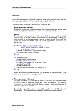 Crando Aplicaciones para Windows
Polimorfismo
El polimorfismo consiste en la funcionalidad múltiple que puede tener un miembro de una clase para
comportarse de diversas maneras de acuerdo al tipo de objeto que lo implemente.
Existen dos formas de implementar el polimorfismo en Visual Basic .NET:
1. Polimorfismo basado en Herencia
Es una nueva forma de crear multiple funcionalidad para un método de una clase base que puede
ser sobre escrito por otros métodos con el mismo nombre en las clases derivadas.
Ejemplo:
Tomemos como caso el ejemplo anterior donde habíamos sobre escrito el método
“CrearEmpleado” de la clase “Empleado” modificandose en la clase derivada “Vendedor” para
incluir lo recibido por comisiones de ventas. Crearemos el método llamado “MostrarSueldo” que
permita crear el empleado y mostrar cuanto gana, usando el polimorfismo dependeiendo si es
vendedor o no.
Sub MostrarSueldo(ByVal vEmpleado As Empleado, _
ByVal vCodigo As Integer, ByVal vNombre As String, _
ByVal vSueldo As Single)
vEmpleado.CrearEmpleado(vCodigo,vNombre,vSueldo)
MsgBox(vNombre & " gana s/. " & vSueldo)
End Sub
Sub ProbarPolimorfismo()
Dim objEmpleado As New Empleado
Dim objVendedor As New Vendedor
objEmpleado.CrearEmpleado(100, "Luis Dueñas", 1000)
objVendedor.Venta=1000
objVendedor.Comision=0.10
objVendedor.CrearEmpleado(100, "Luis Dueñas", 1000)
End Sub
En este ejemplo el resultado será para el primer caso el mensaje “Luis Dueñas gana 1000” y en el
segundo caso el mensaje “Luis Dueñas gana 1100”.
2. Polimorfismo basado en Interfaces
Este tipo de polimorfismo se usa también en Visual Basic 6 y consiste en crear una interface donde
se definan nombres de propiedades y/o métodos, y luego se implementen con la sentencia
“Implements” en varias clases, escribiendo diferentes códigos o implementaciones para las
propiedades y métodos de cada clase.
Este último tipo de polimorfismo no se va a tratar, debido a que la manera natural de implementar
polimorfismo es a través de la herencia de clases sobre escribiendo propiedades o métodos.
Instituto Telematic / 115
 