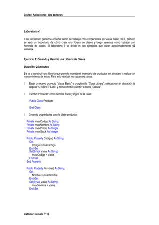 Crando Aplicaciones para Windows
Laboratorio 4:
Este laboratorio pretende enseñar como se trabajan con componentes en Visual Basic .NET, primero
se verá un laboratorio de cómo crear una librería de clases y luego veremos como trabajar con
herencia de clases. El laboratorio 6 se divide en dos ejercicios que duran aproximadamente 60
minutos.
Ejercicio 1: Creando y Usando una Librería de Clases
Duración: 25 minutos
Se va a construír una librería que permita manejar el inventario de productos en almacen y realizar un
mantenimiento de estos. Para esto realizar los siguientes pasos:
 Elegir un nuevo proyecto “Visual Basic” y una plantilla “Class Library”, seleccionar en ubicación la
carpeta “C:VBNETLabs” y como nombre escribir “Libreria_Clases”.
 Escribir “Producto” como nombre físico y lógico de la clase:
Public Class Producto
End Class
 Creando propiedades para la clase producto:
Private mvarCodigo As String
Private mvarNombre As String
Private mvarPrecio As Single
Private mvarStock As Integer
Public Property Codigo() As String
Get
Codigo = mvarCodigo
End Get
Set(ByVal Value As String)
mvarCodigo = Value
End Set
End Property
Public Property Nombre() As String
Get
Nombre = mvarNombre
End Get
Set(ByVal Value As String)
mvarNombre = Value
End Set
Instituto Telematic / 116
 