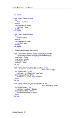 Crando Aplicaciones para Windows
End Property
Public Property Precio() As Single
Get
Precio = mvarPrecio
End Get
Set(ByVal Value As Single)
mvarPrecio = Value
End Set
End Property
Public Property Stock() As Integer
Get
Stock = mvarStock
End Get
Set(ByVal Value As Integer)
mvarStock = Value
End Set
End Property
 Creando métodos para la clase producto:
Public Sub CrearProducto(ByVal vCodigo As String, ByVal vNombre
As String, ByVal vPrecio As Single, ByVal vStock As Integer)
mvarCodigo = vCodigo
mvarNombre = vNombre
mvarPrecio = vPrecio
mvarStock = vStock
End Sub
Public Sub ActualizarPrecio(ByVal vOperacionPrecio As Byte,
ByVal vTasa As Single)
If vOperacionPrecio = 1 Then
mvarPrecio = (1 + (vTasa / 100)) * mvarPrecio
ElseIf vOperacionPrecio = 2 Then
mvarPrecio = (1 - (vTasa / 100)) * mvarPrecio
End If
End Sub
Public Sub ActualizarStock(ByVal vOperacionStock As Byte,
ByVal vCantidad As Integer)
If vOperacionStock = 1 Then
mvarStock = mvarStock + vCantidad
ElseIf vOperacionStock = 2 Then
mvarStock = mvarStock - vCantidad
End If
End Sub
Instituto Telematic / 117
 