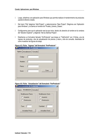 Crando Aplicaciones para Windows
 Luego, añadimos una aplicación para Windows que permita realizar el mantenimiento de productos
usando la librería creada.
 Del menú “File” elegimos “Add Project”, y seleccionamos “New Project”. Elegimos una “Aplicación
para Windows” y le damos el nombre de “Prueba_Libreria_Clases”.
 Configuramos para que la aplicación sea la que inicia, dando clic derecho al nombre en la ventana
del “Solution Explorer” y eligiendo “Set as StartUp Project”.
 Diseñamos un formulario llamado “frmProducto” que tenga un “TabControl” con 3 fichas, una de
ingreso de productos, otra de actualización de precios y stock y otra de consulta, diseñadas tal
como muestran las figuras de abajo:
Figura 4.5: Ficha “Ingreso” del formulario “frmProducto”
Figura 4.6: Ficha “Actualizacion” del formulario “frmProducto”
Instituto Telematic / 118
 