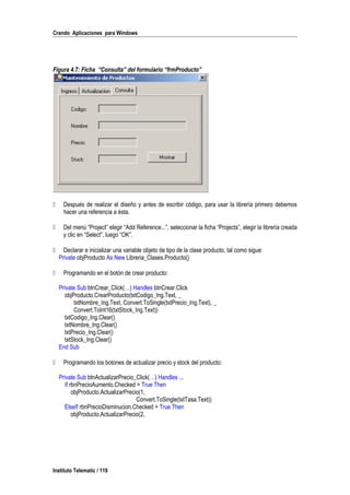 Crando Aplicaciones para Windows
Figura 4.7: Ficha “Consulta” del formulario “frmProducto”
 Después de realizar el diseño y antes de escribir código, para usar la librería primero debemos
hacer una referencia a ésta.
 Del menú “Project” elegir “Add Reference...”, seleccionar la ficha “Projects”, elegir la librería creada
y clic en “Select”, luego “OK”.
 Declarar e inicializar una variable objeto de tipo de la clase producto, tal como sigue:
Private objProducto As New Libreria_Clases.Producto()
 Programando en el botón de crear producto:
Private Sub btnCrear_Click(…) Handles btnCrear.Click
objProducto.CrearProducto(txtCodigo_Ing.Text, _
txtNombre_Ing.Text, Convert.ToSingle(txtPrecio_Ing.Text), _
Convert.ToInt16(txtStock_Ing.Text))
txtCodigo_Ing.Clear()
txtNombre_Ing.Clear()
txtPrecio_Ing.Clear()
txtStock_Ing.Clear()
End Sub
 Programando los botones de actualizar precio y stock del producto:
Private Sub btnActualizarPrecio_Click(…) Handles ...
If rbnPrecioAumento.Checked = True Then
objProducto.ActualizarPrecio(1,
Convert.ToSingle(txtTasa.Text))
ElseIf rbnPrecioDisminucion.Checked = True Then
objProducto.ActualizarPrecio(2,
Instituto Telematic / 119
 