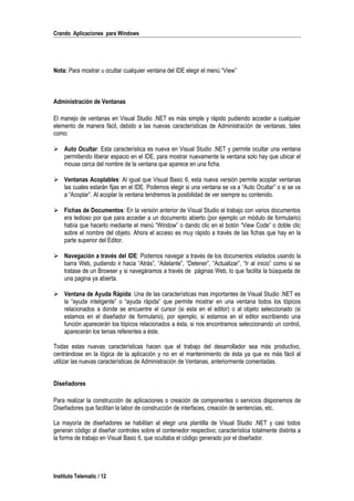 Crando Aplicaciones para Windows
Nota: Para mostrar u ocultar cualquier ventana del IDE elegir el menú “View”
Administración de Ventanas
El manejo de ventanas en Visual Studio .NET es más simple y rápido pudiendo acceder a cualquier
elemento de manera fácil, debido a las nuevas características de Administración de ventanas, tales
como:
 Auto Ocultar: Esta característica es nueva en Visual Studio .NET y permite ocultar una ventana
permitiendo liberar espacio en el IDE, para mostrar nuevamente la ventana solo hay que ubicar el
mouse cerca del nombre de la ventana que aparece en una ficha.
 Ventanas Acoplables: Al igual que Visual Basic 6, esta nueva versión permite acoplar ventanas
las cuales estarán fijas en el IDE. Podemos elegir si una ventana se va a “Auto Ocultar” o si se va
a “Acoplar”. Al acoplar la ventana tendremos la posibilidad de ver siempre su contenido.
 Fichas de Documentos: En la versión anterior de Visual Studio el trabajo con varios documentos
era tedioso por que para acceder a un documento abierto (por ejemplo un módulo de formulario)
había que hacerlo mediante el menú “Window” o dando clic en el botón “View Code” o doble clic
sobre el nombre del objeto. Ahora el acceso es muy rápido a través de las fichas que hay en la
parte superior del Editor.
 Navegación a través del IDE: Podemos navegar a través de los documentos visitados usando la
barra Web, pudiendo ir hacia “Atrás”, “Adelante”, “Detener”, “Actualizar”, “Ir al inicio” como si se
tratase de un Browser y si navegáramos a través de páginas Web, lo que facilita la búsqueda de
una pagina ya abierta.
 Ventana de Ayuda Rápida: Una de las características mas importantes de Visual Studio .NET es
la “ayuda inteligente” o “ayuda rápida” que permite mostrar en una ventana todos los tópicos
relacionados a donde se encuentre el cursor (si esta en el editor) o al objeto seleccionado (si
estamos en el diseñador de formulario), por ejemplo, si estamos en el editor escribiendo una
función aparecerán los tópicos relacionados a ésta, si nos encontramos seleccionando un control,
aparecerán los temas referentes a éste.
Todas estas nuevas características hacen que el trabajo del desarrollador sea más productivo,
centrándose en la lógica de la aplicación y no en el mantenimiento de ésta ya que es más fácil al
utilizar las nuevas características de Administración de Ventanas, anteriormente comentadas.
Diseñadores
Para realizar la construcción de aplicaciones o creación de componentes o servicios disponemos de
Diseñadores que facilitan la labor de construcción de interfaces, creación de sentencias, etc.
La mayoría de diseñadores se habilitan al elegir una plantilla de Visual Studio .NET y casi todos
generan código al diseñar controles sobre el contenedor respectivo; característica totalmente distinta a
la forma de trabajo en Visual Basic 6, que ocultaba el código generado por el diseñador.
Instituto Telematic / 12
 