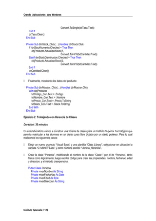 Crando Aplicaciones para Windows
Convert.ToSingle(txtTasa.Text))
End If
txtTasa.Clear()
End Sub
Private Sub btnStock_Click(…) Handles btnStock.Click
If rbnStockAumento.Checked = True Then
objProducto.ActualizarStock(1,
Convert.ToInt16(txtCantidad.Text))
ElseIf rbnStockDisminucion.Checked = True Then
objProducto.ActualizarStock(2,
Convert.ToInt16(txtCantidad.Text))
End If
txtCantidad.Clear()
End Sub
 Finalmente, mostrando los datos del producto:
Private Sub btnMostrar_Click(…) Handles btnMostrar.Click
With objProducto
txtCodigo_Con.Text = .Codigo
txtNombre_Con.Text = .Nombre
txtPrecio_Con.Text = .Precio.ToString
txtStock_Con.Text = .Stock.ToString
End With
End Sub
Ejercicio 2: Trabajando con Herencia de Clases
Duración: 35 minutos
En este laboratorio vamos a construír una librería de clases para un Instituto Superior Tecnológico que
permita matricular a los alumnos en un cierto curso libre dictado por un cierto profesor. Para lo cual
realizamos los siguientes pasos:
 Elegir un nuevo proyecto “Visual Basic” y una plantilla “Class Library”, seleccionar en ubicación la
carpeta “C:VBNETLabs” y como nombre escribir “Libreria_Herencia”.
 Crear la clase “Persona”, modificando el nombre de la clase “Class1” por el de “Persona”, tanto
física como lógicamente; luego escribir código para crear las propiedades: nombre, fechanac, edad
y direccion; y el método crearpersona:
Public Class Persona
Private mvarNombre As String
Private mvarFechaNac As Date
Private mvarEdad As Byte
Private mvarDireccion As String
Instituto Telematic / 120
 