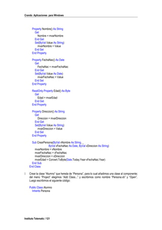 Crando Aplicaciones para Windows
Property Nombre() As String
Get
Nombre = mvarNombre
End Get
Set(ByVal Value As String)
mvarNombre = Value
End Set
End Property
Property FechaNac() As Date
Get
FechaNac = mvarFechaNac
End Get
Set(ByVal Value As Date)
mvarFechaNac = Value
End Set
End Property
ReadOnly Property Edad() As Byte
Get
Edad = mvarEdad
End Get
End Property
Property Direccion() As String
Get
Direccion = mvarDireccion
End Get
Set(ByVal Value As String)
mvarDireccion = Value
End Set
End Property
Sub CrearPersona(ByVal vNombre As String, _
ByVal vFechaNac As Date, ByVal vDireccion As String)
mvarNombre = vNombre
mvarFechaNac = vFechaNac
mvarDireccion = vDireccion
mvarEdad = Convert.ToByte(Date.Today.Year-vFechaNac.Year)
End Sub
End Class
 Crear la clase “Alumno” que hereda de “Persona”, para lo cual añadimos una clase al componente;
del menú “Project” elegimos “Add Class...” y escribimos como nombre “Persona.vb” y “Open”.
Luego escribimos el siguiente código:
Public Class Alumno
Inherits Persona
Instituto Telematic / 121
 