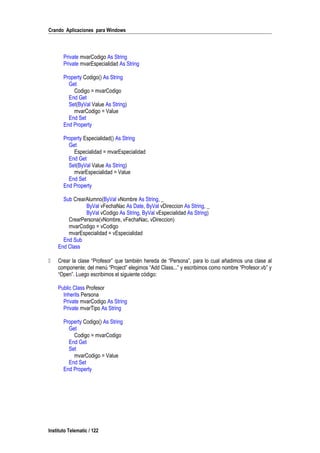 Crando Aplicaciones para Windows
Private mvarCodigo As String
Private mvarEspecialidad As String
Property Codigo() As String
Get
Codigo = mvarCodigo
End Get
Set(ByVal Value As String)
mvarCodigo = Value
End Set
End Property
Property Especialidad() As String
Get
Especialidad = mvarEspecialidad
End Get
Set(ByVal Value As String)
mvarEspecialidad = Value
End Set
End Property
Sub CrearAlumno(ByVal vNombre As String, _
ByVal vFechaNac As Date, ByVal vDireccion As String, _
ByVal vCodigo As String, ByVal vEspecialidad As String)
CrearPersona(vNombre, vFechaNac, vDireccion)
mvarCodigo = vCodigo
mvarEspecialidad = vEspecialidad
End Sub
End Class
 Crear la clase “Profesor” que también hereda de “Persona”, para lo cual añadimos una clase al
componente; del menú “Project” elegimos “Add Class...” y escribimos como nombre “Profesor.vb” y
“Open”. Luego escribimos el siguiente código:
Public Class Profesor
Inherits Persona
Private mvarCodigo As String
Private mvarTipo As String
Property Codigo() As String
Get
Codigo = mvarCodigo
End Get
Set
mvarCodigo = Value
End Set
End Property
Instituto Telematic / 122
 