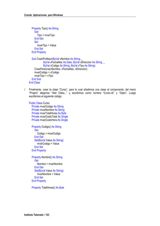 Crando Aplicaciones para Windows
Property Tipo() As String
Get
Tipo = mvarTipo
End Get
Set
mvarTipo = Value
End Set
End Property
Sub CrearProfesor(ByVal vNombre As String, _
ByVal vFechaNac As Date, ByVal vDireccion As String, _
ByVal vCodigo As String, ByVal vTipo As String)
CrearPersona(vNombre, vFechaNac, vDireccion)
mvarCodigo = vCodigo
mvarTipo = vTipo
End Sub
End Class
 Finalmente, crear la clase “Curso”, para lo cual añadimos una clase al componente; del menú
“Project” elegimos “Add Class...” y escribimos como nombre “Curso.vb” y “Open”. Luego
escribimos el siguiente código:
Public Class Curso
Private mvarCodigo As String
Private mvarNombre As String
Private mvarTotalHoras As Byte
Private mvarCostoTotal As Single
Private mvarCostoHora As Single
Property Codigo() As String
Get
Codigo = mvarCodigo
End Get
Set(ByVal Value As String)
mvarCodigo = Value
End Set
End Property
Property Nombre() As String
Get
Nombre = mvarNombre
End Get
Set(ByVal Value As String)
mvarNombre = Value
End Set
End Property
Property TotalHoras() As Byte
Instituto Telematic / 123
 