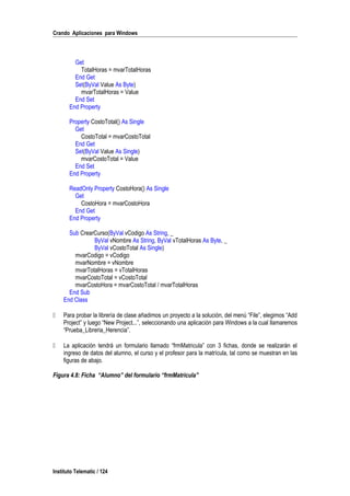 Crando Aplicaciones para Windows
Get
TotalHoras = mvarTotalHoras
End Get
Set(ByVal Value As Byte)
mvarTotalHoras = Value
End Set
End Property
Property CostoTotal() As Single
Get
CostoTotal = mvarCostoTotal
End Get
Set(ByVal Value As Single)
mvarCostoTotal = Value
End Set
End Property
ReadOnly Property CostoHora() As Single
Get
CostoHora = mvarCostoHora
End Get
End Property
Sub CrearCurso(ByVal vCodigo As String, _
ByVal vNombre As String, ByVal vTotalHoras As Byte, _
ByVal vCostoTotal As Single)
mvarCodigo = vCodigo
mvarNombre = vNombre
mvarTotalHoras = vTotalHoras
mvarCostoTotal = vCostoTotal
mvarCostoHora = mvarCostoTotal / mvarTotalHoras
End Sub
End Class
 Para probar la librería de clase añadimos un proyecto a la solución, del menú “File”, elegimos “Add
Project” y luego “New Project...”, seleccionando una aplicación para Windows a la cual llamaremos
“Prueba_Libreria_Herencia”.
 La aplicación tendrá un formulario llamado “frmMatricula” con 3 fichas, donde se realizarán el
ingreso de datos del alumno, el curso y el profesor para la matrícula, tal como se muestran en las
figuras de abajo.
Figura 4.8: Ficha “Alumno” del formulario “frmMatricula”
Instituto Telematic / 124
 