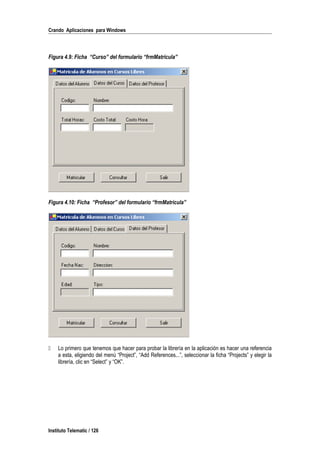 Crando Aplicaciones para Windows
Figura 4.9: Ficha “Curso” del formulario “frmMatricula”
Figura 4.10: Ficha “Profesor” del formulario “frmMatricula”
 Lo primero que tenemos que hacer para probar la librería en la aplicación es hacer una referencia
a esta, eligiendo del menú “Project”, “Add References...”, seleccionar la ficha “Projects” y elegir la
librería, clic en “Select” y “OK”.
Instituto Telematic / 126
 