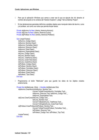 Crando Aplicaciones para Windows
 Para que la aplicación Windows que vamos a crear sea la que se ejecute dar clic derecho al
nombre del proyecto en la ventana del “Solution Explorer” y elegir “Set as StartUp Project”.
 En las declaraciones generales definimos variables objetos para manipular datos del alumno, curso
y el profesor, así como una rutina que permita limpiar textos.
Private objAlumno As New Libreria_Herencia.Alumno()
Private objCurso As New Libreria_Herencia.Curso()
Private objProfesor As New Libreria_Herencia.Profesor()
Sub LimpiarTextos()
txtAlumno_Codigo.Clear()
txtAlumno_Nombre.Clear()
txtAlumno_FechaNac.Clear()
txtAlumno_Direccion.Clear()
txtAlumno_Edad.Clear()
txtAlumno_Especialidad.Clear()
txtCurso_Codigo.Clear()
txtCurso_Nombre.Clear()
txtCurso_TotalHoras.Clear()
txtCurso_CostoTotal.Clear()
txtCurso_CostoHora.Clear()
txtProfesor_Codigo.Clear()
txtProfesor_Nombre.Clear()
txtProfesor_FechaNac.Clear()
txtProfesor_Direccion.Clear()
txtProfesor_Edad.Clear()
txtProfesor_Tipo.Clear()
End Sub
 Programamos el botón “Matricular” para que guarde los datos de los objetos creados
anteriormente.
Private Sub btnMatricular_Click(…) Handles btnMatricular.Click
objAlumno.CrearAlumno(txtAlumno_Nombre.Text, _
Convert.ToDateTime(txtAlumno_FechaNac.Text), _
txtAlumno_Direccion.Text, txtAlumno_Codigo.Text, _
txtAlumno_Especialidad.Text)
objCurso.CrearCurso(txtCurso_Codigo.Text, _
txtCurso_Nombre.Text, _
Convert.ToByte(txtCurso_TotalHoras.Text), _
Convert.ToSingle(txtCurso_CostoTotal.Text))
objProfesor.CrearProfesor(txtProfesor_Nombre.Text, _
Convert.ToDateTime(txtProfesor_FechaNac.Text), _
txtProfesor_Direccion.Text, _
txtProfesor_Codigo.Text, txtProfesor_Tipo.Text)
LimpiarTextos()
End Sub
Instituto Telematic / 127
 