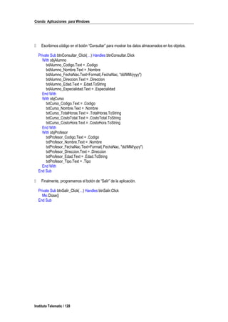 Crando Aplicaciones para Windows
 Escribimos código en el botón “Consultar” para mostrar los datos almacenados en los objetos.
Private Sub btnConsultar_Click(…) Handles btnConsultar.Click
With objAlumno
txtAlumno_Codigo.Text = .Codigo
txtAlumno_Nombre.Text = .Nombre
txtAlumno_FechaNac.Text=Format(.FechaNac, "dd/MM/yyyy")
txtAlumno_Direccion.Text = .Direccion
txtAlumno_Edad.Text = .Edad.ToString
txtAlumno_Especialidad.Text = .Especialidad
End With
With objCurso
txtCurso_Codigo.Text = .Codigo
txtCurso_Nombre.Text = .Nombre
txtCurso_TotalHoras.Text = .TotalHoras.ToString
txtCurso_CostoTotal.Text = .CostoTotal.ToString
txtCurso_CostoHora.Text = .CostoHora.ToString
End With
With objProfesor
txtProfesor_Codigo.Text = .Codigo
txtProfesor_Nombre.Text = .Nombre
txtProfesor_FechaNac.Text=Format(.FechaNac, "dd/MM/yyyy")
txtProfesor_Direccion.Text = .Direccion
txtProfesor_Edad.Text = .Edad.ToString
txtProfesor_Tipo.Text = .Tipo
End With
End Sub
 Finalmente, programamos el botón de “Salir” de la aplicación.
Private Sub btnSalir_Click(…) Handles btnSalir.Click
Me.Close()
End Sub
Instituto Telematic / 128
 